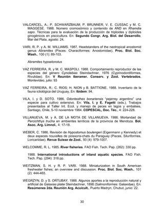 VALCARCEL, A.; P. SCHWARZBAUM; P. BRUNNER; V. E. CUSSAC y M. C.
MAGGESE. 1988. Número cromosómico y contenido de AND en Rhamdia
sapo. Técnicas para la evaluación de la producción de triploides y diploides
ginogénicos en piscicultura. En: Segundo Congr. Arg. Biol. del Desarrollo,
Mar del Plata, agosto: 24.
VARI, R. P. y A. M. WILLIAMS. 1987. Headstanders of the neotropical anostomid
genus Abramites (Pisces: Characiformes: Anostomidae). Proc. Biol. Soc.
Wash., 100 (1): 89-103.
Abramites hypselonotus
VAZ FERREIRA, R. y M. C. MASPOLI. 1988. Comportamiento reproductor de las
especies del género Cynolebias Steindachner, 1976 (Cyprinodontiformes,
Rivulidae). En: V Reunión Iberamer. Conserv. y Zool. Vertebrados,
Montevideo, julio: 93
VAZ FERREIRA, R.; C. RIOS; H. NION y B. BATTIONE. 1988. Inventario de la
fauna ictiológica del Uruguay. En: Ibídem: 94.
VILA, I. y D. SOTO. 1986. Odontesthes bonariensis “pejerrey argentino” una
especie para cultivo extensivo. En: Vila, I. y E. Fagetti (eds.). Trabajos
presentados al Taller Int. Ecol. y manejo de peces en lagos y embalses,
Santiago, Chile, 5-10 noviembre 1984. COPESCAL, Doc. Téc., 4: 224-228.
VILLANUEVA, M. y A. DE LA MOTA DE VILLANUEVA. 1986. Mortandad de
Percichthys trucha en ambientes leníticos de la provincia de Mendoza. Bol.
Asoc. Arg. Limnol., 4: 17-18.
WEBER, C. 1986. Revisión de Hypostomus boulengeri (Eigenmann y Kennedy) et
deux especes nouvelles de poissons-chats du Paraguay (Pisces, Siluriformes,
Loricariidae). Revue Suisse de Zool., 93 (4): 979-1007.
WELCOMME, R. L. 1985. River fisheries. FAO Fish. Tech. Pap. (262): 330 pp.
1988. International introductions of inland aquatic species. FAO Fish.
Tech. Pap. (294): 318 pp.
WEITZMAN, S. H. y R. P. VARI. 1988. Miniaturization in South American
freshwater fishes; an overview and discussion. Proc. Biol. Soc. Wash., 101
(2): 444-465.
WEGRZYN, D. y S. ORTUBAY. 1988. Algunos aportes a la reproducción natural y
artificial de Galaxias platei Steindachner, 1898 (Salmoniformes: Galaxidae). En:
Resúmenes 2da. Reunión Arg. Acuicult., Puerto Madryn, Chubut, junio: 22.
30
 