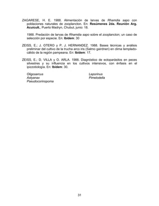 ZAGARESE, H. E. 1988. Alimentación de larvas de Rhamdia sapo con
poblaciones naturales de zooplancton. En: Resúmenes 2da. Reunión Arg.
Acuicult., Puerto Madryn, Chubut, junio: 18.
1988. Predación de larvas de Rhamdia sapo sobre el zooplancton; un caso de
selección por especie. En: Ibídem: 30
ZEISS, E.; J. OTERO y P. J. HERNANDEZ. 1988. Bases técnicas y análisis
preliminar del cultivo de la trucha arco iris (Salmo gairdneri) en clima templado-
cálido de la región pampeana. En: Ibídem: 17.
ZEISS, E.; D. VILLA y O. ARLA. 1988. Diagnóstico de ectoparásitos en peces
silvestres y su influencia en los cultivos intensivos, con énfasis en el
ipizzotiología. En: Ibídem: 30.
Oligosarcus
Astyanax
Pseudocorinopoma
Leporinus
Pimelodella
31
 