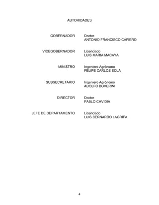 AUTORIDADES
GOBERNADOR
VICEGOBERNADOR
MINISTRO
SUBSECRETARIO
DIRECTOR
JEFE DE DEPARTAMENTO
Doctor
ANTONIO FRANCISCO CAFIERO
Licenciado
LUIS MARIA MACAYA
Ingeniero Agrónomo
FELIPE CARLOS SOLÄ
Ingeniero Agrónomo
ADOLFO BOVERINI
Doctor
PABLO CHVIDIA
Licenciado
LUIS BERNARDO LAGRIFA
4
 