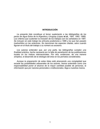 INTRODUCCIÓN
La presente lista constituye el tercer suplemento a las bibliografías de los
peces de Agua Dulce de la Argentina y Uruguay (López et al., 1981, 1982, 1986).
Los criterios que sustentan la inclusión de los trabajos son los señalados en 1981.
Se incluyen en este trabajo los artículos posteriores a 1986 y los que han pasado
inadvertidos en las anteriores. Se mencionan las especies citadas, salvo cuando
figuran en el título del trabajo o su número es excesivo.
Los autores entienden que, por una parte, las bibliografías cumplen una
finalidad práctica, hecha necesaria por la falta de penetración de las publicaciones
locales en los índices internacionales. Por otra, evidencian, de una manera
sinóptica, el desarrollo de la ictiología del área en los períodos considerados.
Aunque la preparación de estas listas está alcanzando una complejidad que
excede las posibilidades artesanales de los autores, hemos entendido como una
responsabilidad poner al alcance de la mayor cantidad posible de personas, la
información que por razones personales o institucionales, llega a nuestras manos.
1
 