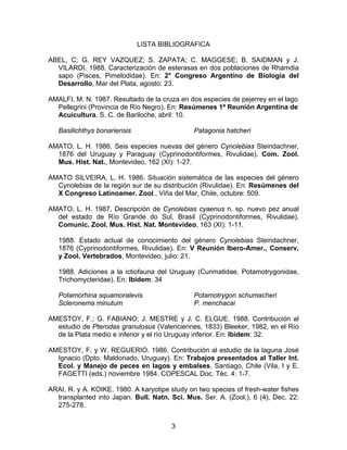 LISTA BIBLIOGRAFICA
ABEL, C; G. REY VAZQUEZ; S. ZAPATA; C. MAGGESE; B. SAIDMAN y J.
VILARDI. 1988. Caracterización de esterasas en dos poblaciones de Rhamdia
sapo (Pisces, Pimelodidae). En: 2° Congreso Argentino de Biología del
Desarrollo, Mar del Plata, agosto: 23.
AMALFI, M. N. 1987. Resultado de la cruza en dos especies de pejerrey en el lago
Pellegrini (Provincia de Río Negro). En: Resúmenes 1ª Reunión Argentina de
Acuicultura, S. C. de Bariloche, abril: 10.
Basilichthys bonariensis Patagonia hatcheri
AMATO, L. H. 1986. Seis especies nuevas del género Cynolebias Steindachner,
1876 del Uruguay y Paraguay (Cyprinodontiformes, Rivulidae). Com. Zool.
Mus. Hist. Nat., Montevideo, 162 (XI): 1-27.
AMATO SILVEIRA, L. H. 1986. Situación sistemática de las especies del género
Cynolebias de la región sur de su distribución (Rivulidae). En: Resúmenes del
X Congreso Latinoamer. Zool., Viña del Mar, Chile, octubre: 509.
AMATO, L. H. 1987. Descripción de Cynolebias cyaenus n. sp. nuevo pez anual
del estado de Río Grande do Sul, Brasil (Cyprinodontiformes, Rivulidae).
Comunic. Zool. Mus. Hist. Nat. Montevideo, 163 (XI): 1-11.
1988. Estado actual de conocimiento del género Cynolebias Steindachner,
1876 (Cyprinodontiformes, Rivulidae). En: V Reunión Ibero-Amer., Conserv.
y Zool. Vertebrados, Montevideo, julio: 21.
1988. Adiciones a la ictiofauna del Uruguay (Curimatidae, Potamotrygonidae,
Trichomycteridae). En: Ibídem: 34
Potamorhina squamoralevis
Scleronema minutum
Potamotrygon schumacheri
P. menchacai
AMESTOY, F.; G. FABIANO; J. MESTRE y J. C. ELGUE. 1988. Contribución al
estudio de Pterodas granulosus (Valenciennes, 1833) Bleeker, 1982, en el Río
de la Plata medio e inferior y el río Uruguay inferior. En: Ibídem: 32.
AMESTOY, F. y W. REGUERIO. 1986. Contribución al estudio de la laguna José
Ignacio (Dpto. Maldonado, Uruguay). En: Trabajos presentados al Taller Int.
Ecol. y Manejo de peces en lagos y embalses, Santiago, Chile (Vila, I y E.
FAGETTI (eds.) noviembre 1984. COPESCAL Doc. Téc. 4: 1-7.
ARAI, R. y A. KOIKE. 1980. A karyotipe study on two species of fresh-water fishes
transplanted into Japan. Bull. Natn. Sci. Mus. Ser. A. (Zool.), 6 (4), Dec. 22:
275-278.
3
 