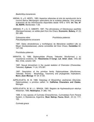 Basilichthys bonariensis
ARENA, G. y E. HERTL. 1983. Aspectos referentes al ciclo de reproducción de la
corvina blanca (Micropogon opercularis) de la subárea platense. Una primera
evaluación de las informaciones disponibles desde 1976 a 1979. Inf. Téc. N°
36, INAPE, Montevideo: 1-26.
ARENAS, P. y G. C. GIBERTI. 1987. The ethnobotany of Odontocarys asarifolia
(Menispermaceae), an edible plant from the Chaco. Economic. Botany, 41 (3)
361-369.
Colossoma mitrei
Pseudoplatystoma coruscans
Prochilodus platensis
1987. Datos etnobotánicos y morfológicos de Marsclenia castilloni Lillo ex
Meyer (Asclepiadaeceae), planta comestible del Gran Chaco, Candollea 42:
147-158.
Prochilodus platensis
ARRATIA, G. 1986. Diplomystidae (Pisces: Teleostei: Siluriformes) y su
importancia evolutiva. En: Resúmenes X Congr. Lat. Amer. Zool., Viña del
Mar, Chile, octubre: 426.
1987. Sexual dimorphism in the caudal skeleton of Cheirodon (Characidae,
Teleostei). Cybium, 11 (4): 375-387.
1987. Description of the primitive family Diplomystidaae (Siluriformes,
Teleostei, Pisces) : Morphology, Taxonomy and phylogenetic implications.
Bonn. Zool. Monogr. N° 24: 5-120.
AZPELICUETA, M. M. 1988. Osteology of Olicaichthys viedmensis (Siluroidei,
Diplomystidae): a primitive catfish. In: Catfishes Characters and Clades.
Michigan
AZPELICUETA, M. M. y L. BRAGA, 1985. Registro de Hyphessobrycon elachys
Weitzman, 1985. Neotropica, 31 (86): 142.
1988. A new species of Curimata (Characiformes, Curimatidae) Form Paraná
System, in Resistencia, Argentine. Stud. Netrop. Fauna. Envir., 23 (3): 117-
122.
Curimata gnaca
4
 