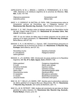 AZPELICUETA, M. M.; L. BRAGA; J. GARCIA; E. PERMINGEAR y B. H. ROA.
1985. Adiciones a la ictiofauna argentina de la provincia de Misiones. Hist.
Nat., 5 (20): 161-164.
Oligosarcus paranensis
Leporellus pictus
Cynopotamus zetti
Myleus tiete
BAEZ, V.; E. DORSCHT; M. BATTINI y R. PAPA. 1988. Consideraciones sobre la
composición química de Percichthys spp. y Patagonia hatcheri. En:
Resúmenes 2da. Reunión Arg. Acuicult., Puerto Madryn, Chubut, junio: 41.
BAIGUN, C. R. 1987. Estudios sobre la biología pesquera de Percichthys trucha
del lago Colgué Huapi (Chubut). En: Resúmenes III Jornadas Cienc. Nat.
Litoral, Corrientes, agosto: 5.
1987. El uso de índices de tallas para el manejo pesquero de los stocks de
pejerrey en la región pampeana. En: Resúmenes 13 Reunión Arg. Ecología,
Bahía Blanca, abril (N° 26).
BAIGUN, C. R.; A. DE NICHILO y J. Saravia. 1987. Características pesqueras en
seis ambientes de la provincia de Chubut. En: Resúmenes 13 Reunión Arg.
Ecología, Bahía Blanca, abril (N° 24).
Percichthys trucha
P. cohualpensis
Salmo gairdneri
Salvelinus fontinalis
Patagonia hatcheri
BAIGUN, C. y R. QUIROS. 1985. Introducción de peces exóticos en la República
Argentina. Inf. Téc. N° 2, Dpto. Aguas. Cont. (INIDEP) 1-90.
Salmo gairdneri
S. trutta
Salvelinus fontinalis
S. namaycush
Salmo salar
Oncorhynchus nerka
O. tsawytsha
O. kisutch
Jenynsia lineata
Coregonus clupeaformis
Salmo salar sebago
Cyprinus carpio
Carassius auratus
Ctenopharyngodon idella
Gambusia affinis
Micropterus salmoides
Basilichthys bonariensis
Cheirodon interruptus
BAIZ, M.; M. T. BELLO y B. MARIN. 1987. Aportes para la piscicultura extensiva
de Salmo gairdneri en la laguna Ñe-Luan, Maquinchao, RN. En: Resúmenes
1ª Reunión Arg. Acuicult., San Carlos de Bariloche, abril: 13.
BAIZ, M. y M. M. PETROFF. 1988. Análisis del crecimiento de seis lotes de Salmo
gairdneri en cultivo intensivo. En: Resúmenes 2da. Reunión Arg. Acuicult.,
Puerto Madryn, Chubut, junio: 44.
5
 