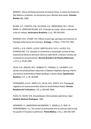BANDES - Banco de Desenvolvimento do Espirito Santo. A cultura da aroeira em
São Mateus e arredores: um pioneirismo que o Bandes deve apoiar. Estudos
Bandes,39p, 2008.



BLANK, A.F.; FONTES, S.M.; OLIVEIRA, A.S.; MENDONÇA, M.C.; SILVA-
MANN, R.; ARRIGONI-BLANK, M.F. Produção de mudas, altura e intervalo de
corte em melissa. Horticultura Brasileira ,v.3,p. 780-784,2005.


BOWERS, M.D.; STAMP, N.E. Effects of plant age, genotype and herbivory on
Plantago performance and chemistry. Ecology, v.74(6),p. 1778-1791,1993.


COSTA, L.C.B.; PINTO, J.E.B.P.; BERTOLUCCI, S.K.V.; ALVES, P.B.;
EVANGELINO, T.S. Variação no rendimento e composição química do óleo
essencial de folhas de atroveran (Ocimum selloi Benth.) inteiras e moídas sob
condições de armazenamento. Revista Brasileira de Plantas Medicinais,
v.11(1), p. 43-48, 2009.


FEIJÓ, N.S.; MIELKE, M.S.; GOMES,F.P.; FRANÇA, S.; LAVINSKY, A.O.
Growth and photosynthetic responses of Gallesia integrifolia (Spreng.) Harms
and Schinus terebinthifolius Raddi seedlings in dense shade. Agroforestry
Systems, v.77, p. 49- 58,2009.


FERNANDES, H.H.P.; MORI, E.S.; SILVA, M.R.; PINTO, C.S. Propagação
vegetativa de aroeira-pimenteira (Schinus terebinthifolius Raddi). Revista
Brasileira de Fruticultura, v.30, p. 853-856, 2008.


FLEIG, M.; KLEIN, R.M. Anacardiáceas: flora ilustrada catarinense. Itajaí:
Herbário Barbosa Rodrigues, 1989.


HENDRIKS, H.; ANDERSON-WILDEBOER, Y.; ENGELS, G.; BOS, R.;
WOERDENBAG, H.J. The content of parthenolide and its yield per plant during
the growth of Tanacetum parthenium. Planta Medica, v.63, p. 356-359,1997.
 