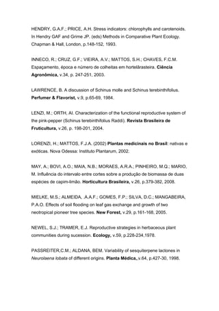 HENDRY, G.A.F.; PRICE, A.H. Stress indicators: chlorophylls and carotenoids.
In Hendry GAF and Grime JP. (eds) Methods in Comparative Plant Ecology.
Chapman & Hall, London, p.148-152, 1993.


INNECO, R.; CRUZ, G.F.; VIEIRA, A.V.; MATTOS, S.H.; CHAVES, F.C.M.
Espaçamento, época e número de colheitas em hortelãrasteira. Ciência
Agronômica, v.34, p. 247-251, 2003.


LAWRENCE, B. A discussion of Schinus molle and Schinus terebinthifolius.
Perfumer & Flavorist, v.9, p.65-69, 1984.


LENZI, M.; ORTH, AI. Characterization of the functional reproductive system of
the pink-pepper (Schinus terebinthifolius Raddi). Revista Brasileira de
Fruticultura, v.26, p. 198-201, 2004.


LORENZI, H.; MATTOS, F.J.A. (2002) Plantas medicinais no Brasil: nativas e
exóticas. Nova Odessa: Instituto Plantarum, 2002.


MAY, A.; BOVI, A.O.; MAIA, N.B.; MORAES, A.R.A.; PINHEIRO, M.Q.; MARIO,
M. Influência do intervalo entre cortes sobre a produção de biomassa de duas
espécies de capim-limão. Horticultura Brasileira, v.26, p.379-382, 2008.


MIELKE, M.S.; ALMEIDA, .A.A.F.; GOMES, F.P.; SILVA, D.C.; MANGABEIRA,
P.A.O. Effects of soil flooding on leaf gas exchange and growth of two
neotropical pioneer tree species. New Forest, v.29, p.161-168, 2005.


NEWEL, S.J.; TRAMER, E.J. Reproductive strategies in herbaceous plant
communities during sucession. Ecology, v.59, p.228-234,1978.


PASSREITER,C.M.; ALDANA, BEM. Variability of sesquiterpene lactones in
Neurolaena lobata of different origins. Planta Médica,,v.64, p.427-30, 1998.
 