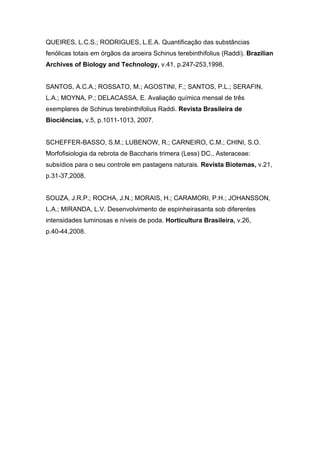 QUEIRES, L.C.S.; RODRIGUES, L.E.A. Quantificação das substâncias
fenólicas totais em órgãos da aroeira Schinus terebinthifolius (Raddi). Brazilian
Archives of Biology and Technology, v.41, p.247-253,1998.


SANTOS, A.C.A.; ROSSATO, M.; AGOSTINI, F.; SANTOS, P.L.; SERAFIN,
L.A.; MOYNA, P.; DELACASSA, E. Avaliação química mensal de três
exemplares de Schinus terebinthifolius Raddi. Revista Brasileira de
Biociências, v.5, p.1011-1013, 2007.


SCHEFFER-BASSO, S.M.; LUBENOW, R.; CARNEIRO, C.M.; CHINI, S.O.
Morfofisiologia da rebrota de Baccharis trimera (Less) DC., Asteraceae:
subsídios para o seu controle em pastagens naturais. Revista Biotemas, v.21,
p.31-37,2008.


SOUZA, J.R.P.; ROCHA, J.N.; MORAIS, H.; CARAMORI, P.H.; JOHANSSON,
L.A.; MIRANDA, L.V. Desenvolvimento de espinheirasanta sob diferentes
intensidades luminosas e níveis de poda. Horticultura Brasileira, v.26,
p.40-44,2008.
 