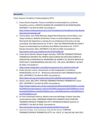 BIBLIOGRAFÍA
Tema: Púrpura Trombótica Trombocitopénica (PTT).
1. Arturo Pereira Saavedra. Púrpura trombótica trombocitopénica y síndrome
hemolítico urémico. EXPERTO EN BASES DEL DIAGNÓSTICO EN HEMATOLOGÍA.
(INTERNET) 7 de Abril de 2020. Consultado en:
https://www.medicapanamericana.com/TemasMuestra/TemaMuestra-Exp-BasesD
iagnosticoHematologia.pdf
2. Viviana Olaya, Juan Pablo Montoya, Ángela María Benjumea, Kenny Gálvez, Juan
Felipe Combariza Medellín (Colombia). Púrpura trombocitopénica trombótica
Descripción del diagnóstico y manejo de una entidad poco frecuente y de alta
mortalidad. Acta Med Colomb Vol. 37 Nº 4 ~ 2012 201 PRESENTACIÓN DE CASOS •
Púrpura trombocitopénica trombótica Acta Médica Colombiana Vol. 37 N°4 ~
Octubre-Diciembre 2012. (INTERNET) 7 de Abril de 2020. Consultado en:
http://www.scielo.org.co/pdf/amc/v37n4/v37n4a06.pdf
3. Carlos Quiros Bonilla, Mayela Aragón González. PÚRPURA TROMBOCITOPENICA
TROMBOTICA (REPORTE DEL PRIMER CASO CLÍINICO EN COSTA RICA DONDE SE
DEMUESTRA LA PRESENCIA DE INHIBIDORES DE ADAMTS 13). REVISTA MEDICA DE
COSTA RICA Y CENTROAMERICA LXXI (612) 723 - 728, 2014. (INTERNET) 7 de Abril
de 2020. Consultado en:
https://www.medigraphic.com/pdfs/revmedcoscen/rmc-2014/rmc144r.pdf
4. Analía Sánchez Luceros. Actualización en Microangiopatías Trombóticas.
HEMATOLOGÍA, Vol 19: 51 - 58 Número Extraordinario XXII CONGRESO Octubre
2015. (INTERNET) 7 de Abril de 2020. Consultado en:
http://www.sah.org.ar/revista/numeros/10-vol%2019-extraordinario.pdf
5. David J. Kuter, MD, DPhil.​ PÚRPURA TROMBOCITOPENICA TROMBOTICA. Enero
2017. (INTERNET) 7 de Abril de 2020. Consultado en:
https://www.msdmanuals.com/es-co/professional/hematolog%C3%ADa-y-oncolog
%C3%ADa/trombocitopenia-y-disfunci%C3%B3n-plaquetaria/p%C3%BArpura-trom
bocitop%C3%A9nica-tromb%C3%B3tica-ptt-y-s%C3%ADndrome-ur%C3%A9mico-h
emol%C3%ADtico-suh
6. Dr Cesar A Restrepo Valencia. Medico Internista Nefrólogo, Profesor Asociado
Universidad de Caldas. SINDROME HEMOLITICO UREMICO (SHU)-PURPURA
TROMBOCITOPENICA TROMBOTICA (PTT). NEFROLOGIA BASICA-Capítulo 13.
(INTERNET) 7 de Abril de 2020. Consultado en:
http://asocolnef.com/wp-content/uploads/2018/03/Cap13.pdf
7. Javier de la Rubia , Enric Contreras, Julio del Río-Garma. ​PURPURA
TROMBOCITOPENICA TROMBOTICA (PTT). Vol. 136 N° 12. Pag 534-540. Abril 2011.
 