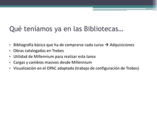 Qué teníamos ya en las Bibliotecas…Bibliografía básica que ha de comprarse cada curso  AdquisicionesObras catalogadas en TrobesUtilidad de Millennium para realizar esta tareaCargas y cambios masivos desde MillenniumVisualización en el OPAC adaptada (trabajo de configuración de Trobes)