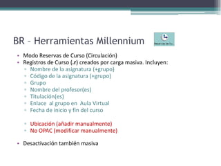 BR – Herramientas MillenniumModo Reservas de Curso (Circulación) Registros de Curso (.r) creados por carga masiva. Incluyen:Nombre de la asignatura (+grupo)Código de la asignatura (+grupo)GrupoNombre del profesor(es)Titulación(es)Enlace  al grupo en  Aula VirtualFecha de inicio y fin del cursoUbicación (añadir manualmente) No OPAC (modificar manualmente)Desactivación también masiva
