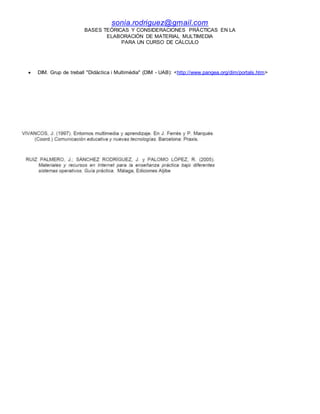 sonia.rodriguez@gmail.com
BASES TEÓRICAS Y CONSIDERACIONES PRÁCTICAS EN LA
ELABORACIÓN DE MATERIAL MULTIMEDIA
PARA UN CURSO DE CÁLCULO
 DIM. Grup de treball "Didàctica i Multimèdia" (DIM - UAB): <http://www.pangea.org/dim/portals.htm>
 
