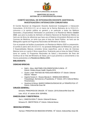 ESTADO PLURINACIONAL DE BOLIVIA
MINISTERIO DE SALUD
SISTEMA DE LA UNIVERSIDAD BOLIVIANA
COMITÉ NACIONAL DE INTEGRACIÓN DOCENTE ASISTENCIAL
INVESTIGACIÓN E INTERACCIÓN COMUNITARIA
El Comité Nacional de Integración Docente Asistencial Investigación e Interacción
Comunitaria, (C.N.I.D.A.I.I.C.) en el marco de la Norma Boliviana de la I.D.A.I.I.C.,
comunica a la opinión pública en general y en particular a todos los Médicos
Generales y Especialistas interesados en postularse a la Residencia Médica Gestión
2020, que para la prueba de Admisión al Sistema Nacional de Residencia Médica se
hará uso de libros de referencia que hace uso el Sistema Universitario Boliviano en las
Carreras de Medicina, en tanto que para el área de Salud Pública se hará uso de
Bibliografía vigente de Programas Nacionales del Ministerio de Salud.
Con el propósito de facilitar al postulante a la Residencia Médica 2020 su preparación,
el comité en pleno del C.N.I.D.A.I.I.C. ha aprobado Bibliografía de Referencia, para las
4 Especialidades Básicas considera temas específicos, para el área de Ciencias
Básicas toma en cuenta 4 libros específicos, finalmente para el área de Salud Pública
toma en cuenta 12 Programas Nacionales de Salud y documentos del Área del
Continuo de la Vida del Ministerio de Salud, por lo que ponemos a conocimiento a los
futuros postulantes a la Residencia Médica 2020.
BIBLIOGRAFÍA
CIENCIAS BÁSICAS:
 Keith L. More: ANATOMÍA CON ORIENTACION CLINICA. 8
a
.
Edición. Wolters Kluwer Health. España 2018.
 Guyton y Hall: TRATADO DE FISIOLOGÍA MÉDICA 13
a
. Edición. Editorial
Elsevier - Masson
 Argente Horacio A. / Álvarez Marcelo E.: SEMIOLOGÍA MÉDICA:
Fisiopatología, Semiotecnia y Propedéutica. 2
a
. Edición. 2013. Editorial Médica
Panamericana.
 Goodman & Gilman: BASES FARMACOLÓGICAS DE LA TERAPÉUTICA 13
a
.
Edición. Editorial Me Graw Hill
CIRUGÍA GENERAL:
Schwartz: PRINCIPIOS DE CIRUGÍA. 10
a
. Edición. (2015) Editorial Me Graw Hill.
Libro. ATLS, 10° edición 2018. ESPAÑOL
GINECOLOGIA Y OBSTETRICIA:
Gori J.: GINECOLOGÍA 2
a
. Edición. Editorial El Ateneo.
Schwarcz R.: OBSTETRICIA. 6
a
. Edición. Editorial Ateneo
MEDICINA INTERNA:
Harrison: PRINCIPIOS DE MEDICINA INTERNA. 18
a
. Edición. Editorial Mac Graw Hill.
 