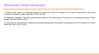 Monitoreo Fetal Intraparto:
51. Westerhuis ME, Kwee A, van Ginkel AA, Drogtrop AP, GyselaersWJ, Visser GH. Limitations of ST analysis in clinical practice: three cases
of intrapartum metabolic acidosis. BJOG 2007;114(10):1194–201.
52. Williams KP, Galerneau F. Fetal heart rate parameters predictive of neonatal outcome in the presence of a prolonged deceleration. Obstet
Gynecol. 2002 Nov;100(5 Pt 1):951-4.
53. Yanamandra N, Chandraharan E. Saltatory and sinusoidal fetal heart rate (FHR) patterns and significance of FHR ‘overshoots’. Curr Wom
Health Rev Jan2014; 9(3): 175-182.
 