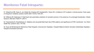 Monitoreo Fetal Intraparto:
51. Westerhuis ME, Kwee A, van Ginkel AA, Drogtrop AP, GyselaersWJ, Visser GH. Limitations of ST analysis in clinical practice: three cases
of intrapartum metabolic acidosis. BJOG 2007;114(10):1194–201.
52. Williams KP, Galerneau F. Fetal heart rate parameters predictive of neonatal outcome in the presence of a prolonged deceleration. Obstet
Gynecol. 2002 Nov;100(5 Pt 1):951-4.
53. Yanamandra N, Chandraharan E. Saltatory and sinusoidal fetal heart rate (FHR) patterns and significance of FHR ‘overshoots’. Curr Wom
Health Rev Jan2014; 9(3): 175-182.
54. Guía de Monitorización Electronica Fetal Intraparto. Ama-haurren Ospitalea / Hospital Materno-Infantil. Donostia Unibertsitate Ospitalea /
Hospital Universitario Donostia.
 