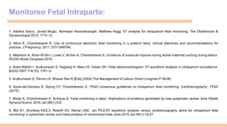 Monitoreo Fetal Intraparto:
1. Adalina Sacco, Javaid Muglu, Ramesan Navaratnarajah, Matthew Hogg. ST analysis for intrapartum fetal monitoring. The Obstetrician &
Gynaecologist 2015; 17:5–12.
2. Afors K, Chandraharan E. Use of continuous electronic fetal monitoring in a preterm fetus: clinical dilemmas and recommendations for
practice. J Pregnancy. 2011; 2011:848794.
3. Albertson A, Amer-W.hlin I, Lowe V, Archer A, Chandraharan E. Incidence of subacute hypoxia during active maternal pushing during labour.
RCOG World Congress 2016.
4. Amer-Wahlin I, Arulkumaran S, Hagberg H, Mars.l K, Visser GH. Fetal electrocardiogram: ST waveform analysis in intrapartum surveillance.
BJOG 2007;114(10): 1191–3.
5. Arulkumaran S, Penna LK, Bhasar Rao K [Eds] (2004) The Management of Labour Orient Longman P 95-96.
6. Ayres-de-Campos D, Spong CY, Chandraharan E, ‘FIGO consensus guidelines on intrapartum fetal monitoring: Cardiotocography’, FIGO
(2015).
7. Bhide A, Chandraharan E, Acharya G. Fetal monitoring in labor: Implications of evidence generated by new systematic review. Acta Obstet
Gynecol Scand. 2016 Jan;95(1):5-8.
8. Blix E1, Brurberg KG2,3, Reierth E4, Reinar LM2, .ian P5,6.ST waveform analysis versus cardiotocography alone for intrapartum fetal
monitoring: a systematic review and meta-analysis of randomized trials. Acta 2016 Jan;95(1):16-27.
 