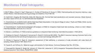 Monitoreo Fetal Intraparto:
9. Blot P, Milliez J, Breart G, Vige P, Nessmann C, Onufryk JP, Dendrinos S, Sureau C (1983). Fetal tachycardia and meconium staining; a sign
of fetal infection. International journal of gynecology and obstetrics 21(3) P189-194.
10. Cahill AG1, Caughey AB, Roehl KA, Odibo AO, Macones GA. Terminal fetal heart decelerations and neonatal outcomes. Obstet Gynecol.
2013 Nov;122(5):1070-6. doi: 10.1097/AOG.0b013e3182a8d0b0.
11. Chandraharan E and McDonnell S (2015) Fetal Heart Rate Interpretation in the Second Stage of Labour: Pearls and Pitfalls. British Journal
of Medicine and Medical Research 7 (12) P957-970.
12. Chandraharan E. Foetal electrocardiograph (ST-analyser or STAN) for intrapartum foetal heart rate monitoring: a friend or a foe? J Matern
Fetal Neonatal Med. 2018 Jan;31(1):123-127.
13. Debrah, L and Downe, S ‘FIGO consensus guidelines on intrapartum fetal monitoring: Intermittent Auscultation’, FIGO (2015).
14. Eidelman AI, Nevet A, Rudensky B, Hamnerman C, Raveh D, Schimmel MS (2002). The effect if meconium staining of amniotic fluid on the
growth of Escherchia Coli and Group B streptococcus. Journal of perinatology 22(6) p467-471.
15. Elimian A, Figueroa R, Tejani N. Intrapartum assessment of fetal well-being: a comparison of scalp stimulation with scalp blood pH
sampling. Obstet Gynecol 1997; 89(3):373–6.
16. Fawole B. and Hofmery GJ.: Maternal oxygen administration for fetal distress. Cochrane Database Syst Rev. 2012 Dec.
17. Greenwell EA, Wyshak G, Ringer SA, Johnson LC, Rivkin MJ, Lieberman E, (2012) Intrapartum Temperature Elevation, Epidural Use and
Adverse Outcome in Term Infants, PEDIATRICS 129(2)
 