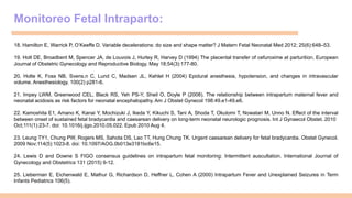 Monitoreo Fetal Intraparto:
18. Hamilton E, Warrick P, O’Keeffe D. Variable decelerations: do size and shape matter? J Matern Fetal Neonatal Med 2012; 25(6):648–53.
19. Holt DE, Broadbent M, Spencer JA, de Louvois J, Hurley R, Harvey D (1994) The placental transfer of cefuroxime at parturition. European
Journal of Obstetric Gynecology and Reproductive Biology. May 18;54(3):177-80.
20. Holte K, Foss NB, Svens.n C, Lund C, Madsen JL, Kehlet H (2004) Epidural anesthesia, hypotension, and changes in intravascular
volume. Anesthesiology. 100(2) p281-6.
21. Impey LWM, Greenwood CEL, Black RS, Yeh PS-Y, Sheil O, Doyle P (2008). The relationship between intrapartum maternal fever and
neonatal acidosis as risk factors for neonatal encephalopathy. Am J Obstet Gynecol 198:49.e1-49.e6.
22. Kamoshita E1, Amano K, Kanai Y, Mochizuki J, Ikeda Y, Kikuchi S, Tani A, Shoda T, Okutomi T, Nowatari M, Unno N. Effect of the interval
between onset of sustained fetal bradycardia and caesarean delivery on long-term neonatal neurologic prognosis. Int J Gynaecol Obstet. 2010
Oct;111(1):23-7. doi: 10.1016/j.ijgo.2010.05.022. Epub 2010 Aug 4.
23. Leung TY1, Chung PW, Rogers MS, Sahota DS, Lao TT, Hung Chung TK. Urgent caesarean delivery for fetal bradycardia. Obstet Gynecol.
2009 Nov;114(5):1023-8. doi: 10.1097/AOG.0b013e3181bc6e15.
24. Lewis D and Downe S FIGO consensus guidelines on intrapartum fetal monitoring: Intermittent auscultation. International Journal of
Gynecology and Obstetrics 131 (2015) 9-12.
25. Lieberman E, Eichenwald E, Mathur G, Richardson D, Heffner L, Cohen A (2000) Intrapartum Fever and Unexplained Seizures in Term
Infants Pediatrics 106(5).
 