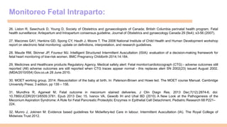 Monitoreo Fetal Intraparto:
26. Liston R, Sawchuck D, Young D, Society of Obstetrics and gynaecologists of Canada; British Columbia perinatal health program. Fetal
health surveillance: Antepartum and Intrapartum consensus guideline. Journal of Obstetrics and gynaecology Canada 29 (9s4); s3-56 (2007).
27. Macones GA1, Hankins GD, Spong CY, Hauth J, Moore T. The 2008 National Institute of Child Health and Human Development workshop
report on electronic fetal monitoring: update on definitions, interpretation, and research guidelines.
28. Maude RM, Skinner JP, Foureur MJ. Intelligent Structured Intermittent Auscultation (ISIA): evaluation of a decision-making framework for
fetal heart monitoring of low-risk women. BMC Pregnancy Childbirth 2014;14:184.
29. Medicines and Healthcare products Regulatory Agency. Medical safety alert: Fetal monitor/cardiotocograph (CTG) - adverse outcomes still
reported (All) adverse outcomes are still reported when CTG traces appear normal - this replaces alert SN 2002(23) issued August 2002.
(MDA/2010/054) Gov.co.uk 28 June 2010.
30. MOET working group. 2014. Resuscitation of the baby at birth. In: Paterson-Brown and Howe led. The MOET course Manual. Cambridge
University Press; 3 edition, pp 139 – 156.
31. Mundhra R, Agarwal M; Fetal outcome in meconium stained deliveries. J Clin Diagn Res. 2013 Dec;7(12):2874-6. doi:
10.7860/JCDR/2013/6509.3781. Epub 2013 Dec 15. Ivanov VA, Gewolb IH and Uhal BD (2010) A New Look at the Pathogenesis of the
Meconium Aspiration Syndrome: A Role for Fetal Pancreatic Proteolytic Enzymes in Epithelial Cell Detachment. Pediatric Research 68 P221–
224.
32. Munro J, Jokinen M: Evidence based guidelines for Midwifery-led Care in labour. Intermittent Auscultation (IA). The Royal College of
Midwives Trust 2012.
 