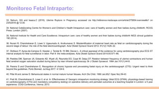 Monitoreo Fetal Intraparto:
33. Nahum, GG and Isaacs,C (2016). Uterine Rupture in Pregnancy accessed via http://reference.medscape.com/article/275854-overview#a1 on
23/5/2016 @ 12.00.
34. National Collaborating Centre for Women’s and Children’s Health Intrapartum care: care of healthy women and their babies during childbirth. RCOG
Press: London (2007).
35. National Institute for Health and Care Excellence. Intrapartum care: care of healthy women and their babies during childbirth NICE clinical guideline
190 (2014).
36. Nurani R, Chandraharan E, Lowe V, Ugwumadu A, Arulkumaran S. Misidentification of maternal heart rate as fetal on cardiotocography during the
second stage of labour: the role of the fetal electrocardiograph. Acta Obstet Gynecol Scand 2012; 91(12):1428–32.
37. Olofsson P, Ayres-de-Campos D, Kessler J, Tendal B, Yli BM, Devoe L. A critical appraisal of the evidence for using cardiotocography plus ECG ST
interval analysis for fetal surveillance in labor. Part II: the meta-analyses. Acta Obstet Gynecol Scand 2014;93:571–86.
38. Peebles DM, Spencer JA, Edwards AD, Wyatt JS, Reynolds EO, Cope M, Delpy DT. Relation between frequency of uterine contractions and human
fetal cerebral oxygen saturation studied during labour by near infrared spectroscopy. Br J Obstet Gynaecol. 1994 Jan;101(1):44-8.
39. Pereira S and Chandraharan E. Recognition of chronic hypoxia and pre-existing foetal injury on the cardiotocograph (CTG): Urgent need to think
beyond the guidelines. Porto Biomed. Jul-Aug 2017. 4:124-9.
40. Pillai M and James D. Behavioural states in normal mature human fetuses. Arch Dis Child. 1990 Jan;65(1 Spec No):39-43.
41. Preti M, Chandraharan E, Lowe V, et al. In: Effectiveness of ‘George’s intrapartum monitoring strategy’ (fetal ECG (STAN), physiology-based training
on cardiotocography (CTG) and mandatory competency testing) on operative delivery and perinatal outcomes at a teaching hospital in London: a 5 year
experience. COGI Conference, Vienna; 2013.
 