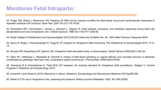 Monitoreo Fetal Intraparto:
42. Pulgar VM, Zhang J, Massmann GA, Figueroa JP. Mild chronic hypoxia modifies the fetal sheep neural and cardiovascular responses to
repeated umbilical cord occlusion. Brain Res. 2007 Oct 24;1176:18-26.
43. Richardson BS1, Carmichael L, Homan J, Johnston L, Gagnon R. Fetal cerebral, circulatory, and metabolic responses during heart rate
decelerations and cord compression. Am J Obstet Gynecol. 1996 Oct;175(4 Pt 1):929-36.
44. Royal College of Obstetricians and Gynaecologists (2015) RCOG Green-top Guideline No. 45 – Birth After Previous Caesarean Birth.
45. Sacco A, Muglu J, Navaratnarajah R, Hogg M. ST analysis for intrapartum fetal monitoring. The Obstetrician & Gynaecologist 2015; 17:5–
12.
46. Skupski DW, Rosenberg CR, Eglinton GS. Intrapartum fetal stimulation tests: a meta-analysis. Obstet Gynecol 2002;99(1):129–34.
47. Stein W1, Hellmeyer L, Misselwitz B, Schmidt S. Impact of fetal blood sampling on vaginal delivery and neonatal outcome in deliveries
complicated by pathologic fetal heart rate: a population based cohort study. J Perinat Med. 2006;34(6):479-83.
48. Townsend R & Chandraharan E. Fetal ECG (ST analysis); An evolving standard for intrapartum fetal surveillance. Chapter in: Current
Progress in Obstetrics and Gynaecology, 2015.
49. Unsworth J and Vause S (2010). Meconium in labour. Obstetrics, Gynaecology and Reproductive Medicine 20(10)p289-294.
50. Walsh D CTG use in intrapartum care: assessing the evidence. British Journal of Midwifery 16(6): 367-369 (2008).
 