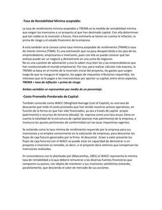 -Tasa de Rentabilidad Mínima aceptable:
La tasa de rendimiento mínima aceptable o TREMA es la medida de rentabilidad mínima
que exigen los inversores a un proyecto al que han destinado capital. Con ella determinan
qué tan viable es la inversión a futuro. Para estimarla se tienen en cuenta la inflación, la
prima de riesgo y el estado financiero de la empresa.
A esta también se le conoce como tasa mínima aceptable de rendimiento (TMAR) o tasa
de interés mínima (TIMA). Es una estimación que no pasa desapercibida a los ojos de los
emprendedores, empresarios e inversores, pues con ella se puede conocer qué tan
exitoso puede ser un negocio y demostrarlo en una junta de negocios.
No es una cuestión de adivinación y eso lo saben muy bien los y las emprendedoras que
han revolucionado el mundo empresarial. Por eso, para realizar cálculos más exactos, la
TREMA se basa en el monto de la inversión inicial del proyecto, los gastos que surgen
luego de que se inaugure el negocio, los pagos de impuestos tributarios requeridos, los
intereses que se le pagan a los inversionistas por aportar su capital, entre otros aspectos.
TREMA = tasa de inflación + prima de riesgo
Ambas variables se representan por medio de un porcentaje.
-Costo Promedio Ponderado de Capital:
También conocido como WACC (Weighted Average Cost of Capital), es una tasa de
descuento que mide el costo promedio que han tenido nuestros activos operativos, en
función de la forma en que han sido financiados, ya sea a través de capital propio
(patrimonio) o recursos de terceros (deuda). Se expresa como una tasa anual, tiene en
cuenta la totalidad de la estructura de capital (pasivos más patrimonio) de la empresa, e
involucra los ajustes pertinentes de conformidad con las tasas impositivas vigentes.
Se entiende como la tasa mínima de rendimiento requerida por la empresa para sus
inversiones y se emplea comúnmente en la valoración de empresas, para descontar los
flujos de caja futuros generados por la firma. Al descontar (traer a valor presente los
flujos de caja futuros) con el WACC se puede estar en capacidad de demostrar si un
proyecto o inversión es rentable, es decir, si el proyecto dará retornos que compensan las
inversiones realizadas.
En concordancia con lo planteado por (Mascareñas, 2001) el WACC representa la mínima
tasa de rentabilidad a la que deberá remunerar a las diversas fuentes financieras que
componen su pasivo, con objeto de mantener a sus inversores satisfechos evitando,
paralelamente, que descienda el valor de mercado de sus acciones.
 