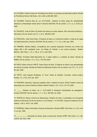 62. OLIVEIRA, Antônio Carlos de. Prioridade dos idosos no processo previdenciário judicial. Revista
de Previdência Social, São Paulo, v.25, n.248, p.482-486, 2001.
63. OLIVEIRA, Fabrício Dias de. Lei 10.741/2003 - Estatuto do Idoso artigo 94: aplicabilidade
absoluta ou interpretação 'stricto sensu'? Doutrina ADCOAS, Rio de Janeiro, v. 8, n. 2, p. 33-35, jan.
2005.
64. PACHECO, José da Silva. Do direito dos idosos em nosso sistema. ADV Advocacia Dinâmica –
Informativo, Rio de Janeiro, ano 27, n. 22, p. 488-485, 2007.
65. PASCHOAL, João Paulo Rossi. O Estatuto do Idoso e o condomínio edilício: a reserva de vagas
nos estacionamentos. Doutrina ADCOAS, Rio de Janeiro, v. 7, n. 15, p. 302, ago. 2004.
66. PEREIRA, Marcelo Matias. Competência dos Juizados Especiais Criminais nos crimes dos
artigos 306 e 303, parágrafo único, do Código de Trânsito, e nos crimes previstos... Boletim
IBCCrim, São Paulo, v. 12, n. 138, p. 12-13, maio 2004.
67. PINHO, Humberto Dalla Bernardina de. A tutela coletiva e o Estatuto do Idoso. Revista da
EMERJ, Rio de Janeiro, v. 8, n. 32, p. 176-198, 2005.
68. PINTO, Eliane Armond; PINTO, Carlos Paulo da Silva. O Estatuto do Idoso e sua aplicabilidade
aos planos de saúde. Revista de Direito da Defensoria Pública, Rio de Janeiro, ano 19, n. 21, p. 87-
96, dez. 2006.
69. PINTO, José Augusto Rodrigues. O “novo” direito do trabalho. Consulex: revista jurídica,
Brasília, v.5, n.103, p.6-9, abr. 2001.
70. PONTIERI, Alexandre. Algumas questões sobre o estatuto do idoso. Direito Federal: revista da
Associação dos Juízes Federais do Brasil, Distrito Federal, v.23, n.79, p.115-118, 2005.
71. ______. Estatuto do Idoso. Lei n. 10.741/2003 e transporte interestadual de passageiros.
Doutrina ADCOAS, Rio de Janeiro, v. 7, n. 18, p. 363-365, set. 2004.
72. PORTELLA, Marcus Vinícius de Albuquerque. Estatuto do idoso: a gratuidade nos transportes
públicos do Município do Rio de Janeiro e a Lei Federal n. 10.741/2003. Justiça & Cidadania, Rio de
Janeiro, n. 68, p. 24-27, mar. 2006.
73. PROENÇA, Nelson Guimarães. Doença de Alzheimer. Revista APMP, São Paulo v.3, n.27, p.40-
41, jun./jul. 1999.
74. ______.______. Vacinação de idosos: gripe e pneumonia. Revista APMP, São Paulo, v.3, n.26,
p.28-29, abr./maio 1999.
 