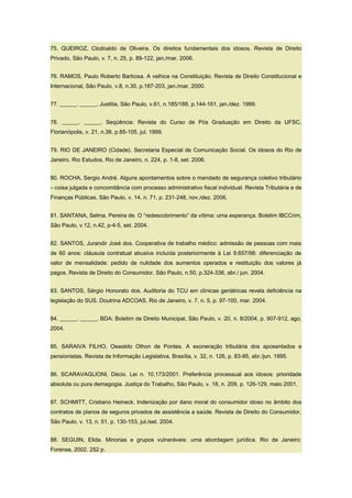 75. QUEIROZ, Clodoaldo de Oliveira. Os direitos fundamentais dos idosos. Revista de Direito
Privado, São Paulo, v. 7, n. 25, p. 89-122, jan./mar. 2006.
76. RAMOS, Paulo Roberto Barbosa. A velhice na Constituição. Revista de Direito Constitucional e
Internacional, São Paulo, v.8, n.30, p.187-203, jan./mar, 2000.
77. ______. ______. Justitia, São Paulo, v.61, n.185/188, p.144-161, jan./dez. 1999.
78. ______. ______. Seqüência: Revista do Curso de Pós Graduação em Direito da UFSC,
Florianópolis, v. 21, n.38, p.85-105, jul. 1999.
79. RIO DE JANEIRO (Cidade). Secretaria Especial de Comunicação Social. Os idosos do Rio de
Janeiro. Rio Estudos, Rio de Janeiro, n. 224, p. 1-8, set. 2006.
80. ROCHA, Sergio André. Alguns apontamentos sobre o mandado de segurança coletivo tributário
– coisa julgada e concomitância com processo administrativo fiscal individual. Revista Tributária e de
Finanças Públicas, São Paulo, v. 14, n. 71, p. 231-248, nov./dez. 2006.
81. SANTANA, Selma. Pereira de. O “redescobrimento” da vítima: uma esperança. Boletim IBCCrim,
São Paulo, v.12, n.42, p-4-5, set. 2004.
82. SANTOS, Jurandir José dos. Cooperativa de trabalho médico: admissão de pessoas com mais
de 60 anos: cláusula contratual abusiva incluída posteriormente à Lei 9.657/98: diferenciação de
valor de mensalidade: pedido de nulidade dos aumentos operados e restituição dos valores já
pagos. Revista de Direito do Consumidor, São Paulo, n.50, p.324-336, abr./ jun. 2004.
83. SANTOS, Sérgio Honorato dos. Auditoria do TCU em clínicas geriátricas revela deficiência na
legislação do SUS. Doutrina ADCOAS, Rio de Janeiro, v. 7, n. 5, p. 97-100, mar. 2004.
84. ______. ______. BDA: Boletim de Direito Municipal, São Paulo, v. 20, n. 8/2004, p. 907-912, ago.
2004.
85. SARAIVA FILHO, Oswaldo Othon de Pontes. A exoneração tributária dos aposentados e
pensionistas. Revista de Informação Legislativa, Brasília, v. 32, n. 126, p. 83-85, abr./jun. 1995.
86. SCARAVAGLIONI, Décio. Lei n. 10.173/2001. Preferência processual aos idosos: prioridade
absoluta ou pura demagogia. Justiça do Trabalho, São Paulo, v. 18, n. 209, p. 126-129, maio 2001.
87. SCHMITT, Cristiano Heineck. Indenização por dano moral do consumidor idoso no âmbito dos
contratos de planos de seguros privados de assistência a saúde. Revista de Direito do Consumidor,
São Paulo, v. 13, n. 51, p. 130-153, jul./set. 2004.
88. SEGUIN, Elida. Minorias e grupos vulneráveis: uma abordagem jurídica. Rio de Janeiro:
Forense, 2002. 252 p.
 