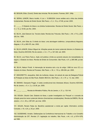 89. SEGUIN, Elida. (Coord). Direito das minorias. Rio de Janeiro: Forense, 2001. 248p.
90. SERAU JUNIOR, Marco Aurélio. A Lei n. 10.999/2004: breve análise sob a ótica dos direitos
fundamentais. Revista de Direito Social, São Paulo, v. 5, n. 19, p. 47-69, jul./set. 2005.
91. ______. O Estatuto do Idoso e os direitos fundamentais. Revista de Direito Social, São Paulo, v.
4, n. 13, p. 43-62, jan./fev. 2004.
92. SILVA, João Estevam da. Terceira idade. Revista dos Tribunais, São Paulo, v. 84, n.712, p.326-
329, fev. 1995.
93. SILVA, John Silas da. O direito do idoso: uma abordagem sistêmica. Jurisprudência Alagoana,
Alagoas, n.18, p.365-375, dez. 2002.
94. SILVA JUNIOR, Edison Miguel da. Infrações penais de menor potencial ofensivo no Estatuto do
Idoso. Doutrina ADCOAS, Rio de Janeiro, v. 8, n. 17, p. 321-322, set. 2005.
95. SILVA, Luís Flávio Faria e. Ação civil pública e limite ao aumento abusivo de mensalidades no
seguro, o Estatuto do Idoso. Revista de Direito do Consumidor, São Paulo, n.51, p.385-396, jul./set.
2004.
96. SILVA, Nelson Finotti. A intervenção de terceiros sob a luz do artigo 1.698 do novo CC e o
Estatuto do Idoso. Revista de Processo, São Paulo, v. 30, n. 119, p. 285-294, jan. 2005.
97. SINHORETTO, Jacqueline. Além de mulheres, idosas. Um estudo de caso da Delegacia Policial
de Proteção ao Idoso de São Paulo. Boletim IBCCrim, São Paulo, v. 8, n. 97, p. 1-2, dez. 2000.
98. SMANIO, Gianpaolo Poggio. A tutela constitucional dos interesses difusos. Doutrina ADCOAS,
Rio de Janeiro, v. 8, n. 2, p. 22-26, jan. 2005.
99. ______. ______. Revista do Ministério Público, Rio de Janeiro, n. 21, p. 133-144.
100. SOUSA, Cláudio Calo. Estatuto do Idoso, o poder investigatório do 'Parquet' e o conceito de
infração penal de menor potencial ofensivo (brevíssimas considerações). Revista da EMERJ, Rio de
Janeiro, v. 8, n. 29, p. 287-291, jan./mar. 2005.
101. SOUZA, Renato Felipe de. Benefício assistencial: a renda per capita. Informativo Jurídico
Consulex, v.19, n.24, p. 20 jun. 2005.
102. SUSSEKIND, Arnaldo. Deliberações da Conferência Internacional do Trabalho e do Conselho
Administração da OIT. Revista LTr: legislação do trabalho, São Paulo, v.44, n.9, p.1074-1078,
set.1980.
 