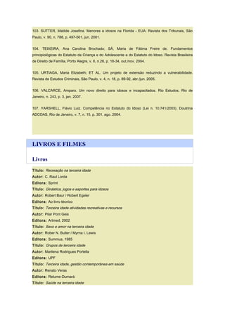 103. SUTTER, Matilde Josefina. Menores e idosos na Florida - EUA. Revista dos Tribunais, São
Paulo, v. 90, n. 788, p. 497-501, jun. 2001.
104. TEIXEIRA, Ana Carolina Brochado; SÁ, Maria de Fátima Freire de. Fundamentos
principiológicas do Estatuto da Criança e do Adolescente e do Estatuto do Idoso. Revista Brasileira
de Direito de Família, Porto Alegre, v. 6, n.26, p. 18-34, out./nov. 2004.
105. URTIAGA, Maria Elizabeth; ET AL. Um projeto de extensão reduzindo a vulnerabilidade.
Revista de Estudos Criminais, São Paulo, v. 4, n. 18, p. 89-92, abr./jun. 2005.
106. VALCARCE, Amparo. Um novo direito para idosos e incapacitados. Rio Estudos, Rio de
Janeiro, n. 243, p. 3, jan. 2007.
107. YARSHELL, Flávio Luiz. Competência no Estatuto do Idoso (Lei n. 10.741/2003). Doutrina
ADCOAS, Rio de Janeiro, v. 7, n. 15, p. 301, ago. 2004.
LIVROS E FILMES
Livros
Título: Recreação na terceira idade
Autor: C. Raul Lorda
Editora: Sprint
Título: Ginástica, jogos e esportes para idosos
Autor: Robert Baur / Robert Egeler
Editora: Ao livro técnico
Título: Terceira idade atividades recreativas e recursos
Autor: Pilar Pont Geis
Editora: Artmed, 2002
Título: Sexo e amor na terceira idade
Autor: Rober N. Butler / Myrna I. Lewis
Editora: Summus, 1985
Título: Grupos de terceira idade
Autor: Marilena Rodrigues Portella
Editora: UPF
Título: Terceira idade, gestão contemporânea em saúde
Autor: Renato Veras
Editora: Relume-Dumará
Título: Saúde na terceira idade
 