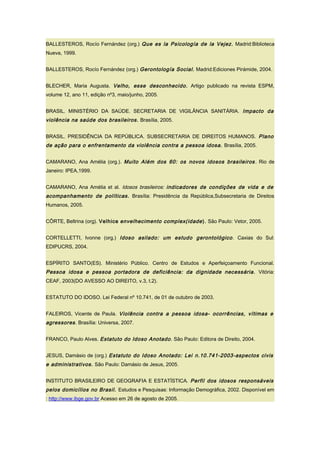 BALLESTEROS, Rocío Fernández (org.) Que es la Psicología de la Vejez. Madrid:Biblioteca
Nueva, 1999.
BALLESTEROS, Rocío Fernández (org.) Gerontología Social. Madrid:Ediciones Pirámide, 2004.
BLECHER, Maria Augusta. Velho, esse desconhecido. Artigo publicado na revista ESPM,
volume 12, ano 11, edição nº3, maio/junho, 2005.
BRASIL. MINISTÉRIO DA SAÚDE. SECRETARIA DE VIGILÂNCIA SANITÁRIA. Impacto da
violência na saúde dos brasileiros. Brasília, 2005.
BRASIL. PRESIDÊNCIA DA REPÚBLICA. SUBSECRETARIA DE DIREITOS HUMANOS. Plano
de ação para o enfrentamento da violência contra a pessoa idosa. Brasília, 2005.
CAMARANO, Ana Amélia (org.). Muito Além dos 60: os novos idosos brasileiros. Rio de
Janeiro: IPEA,1999.
CAMARANO, Ana Amélia et al. Idosos brasileiros: indicadores de condições de vida e de
acompanhamento de políticas. Brasília: Presidência da República,Subsecretaria de Direitos
Humanos, 2005.
CÔRTE, Beltrina (org). Velhice envelhecimento complex(idade). São Paulo: Vetor, 2005.
CORTELLETTI, Ivonne (org.) Idoso asilado: um estudo gerontológico. Caxias do Sul:
EDIPUCRS, 2004.
ESPÍRITO SANTO(ES). Ministério Público. Centro de Estudos e Aperfeiçoamento Funcional.
Pessoa idosa e pessoa portadora de deficiência: da dignidade necessária. Vitória:
CEAF, 2003(DO AVESSO AO DIREITO, v.3, t.2).
ESTATUTO DO IDOSO. Lei Federal nº 10.741, de 01 de outubro de 2003.
FALEIROS, Vicente de Paula. Violência contra a pessoa idosa- ocorrências, vítimas e
agressores. Brasília: Universa, 2007.
FRANCO, Paulo Alves. Estatuto do Idoso Anotado. São Paulo: Editora de Direito, 2004.
JESUS, Damásio de (org.) Estatuto do Idoso Anotado: Lei n.10.741-2003-aspectos civis
e administrativos. São Paulo: Damásio de Jesus, 2005.
INSTITUTO BRASILEIRO DE GEOGRAFIA E ESTATÍSTICA. Perfil dos idosos responsáveis
pelos domicílios no Brasil. Estudos e Pesquisas: Informação Demográfica, 2002. Disponível em
: http://www.ibge.gov.br Acesso em 26 de agosto de 2005.
 