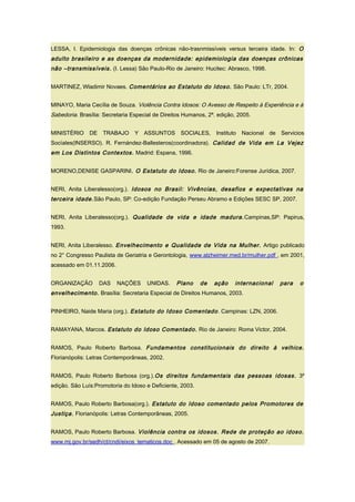 LESSA, I. Epidemiologia das doenças crônicas não-trasnmissíveis versus terceira idade. In: O
adulto brasileiro e as doenças da modernidade: epidemiologia das doenças crônicas
não –transmissíveis. (I. Lessa) São Paulo-Rio de Janeiro: Hucitec: Abrasco, 1998.
MARTINEZ, Wladimir Novaes. Comentários ao Estatuto do Idoso. São Paulo: LTr, 2004.
MINAYO, Maria Cecília de Souza. Violência Contra Idosos: O Avesso de Respeito à Experiência e à
Sabedoria. Brasília: Secretaria Especial de Direitos Humanos, 2ª. edição, 2005.
MINISTÉRIO DE TRABAJO Y ASSUNTOS SOCIALES, Instituto Nacional de Servicios
Socíales(INSERSO). R. Fernández-Ballesteros(coordinadora). Calidad de Vida em La Vejez
em Los Distintos Contextos. Madrid: Espana, 1996.
MORENO,DENISE GASPARINI. O Estatuto do Idoso. Rio de Janeiro:Forense Jurídica, 2007.
NERI, Anita Liberalesso(org.). Idosos no Brasil: Vivências, desafios e expectativas na
terceira idade.São Paulo, SP: Co-edição Fundação Perseu Abramo e Edições SESC SP, 2007.
NERI, Anita Liberalesso(org.). Qualidade de vida e idade madura.Campinas,SP: Papirus,
1993.
NERI, Anita Liberalesso. Envelhecimento e Qualidade de Vida na Mulher. Artigo publicado
no 2° Congresso Paulista de Geriatria e Gerontologia, www.alzheimer.med.br/mulher.pdf , em 2001,
acessado em 01.11.2006.
ORGANIZAÇÃO DAS NAÇÕES UNIDAS. Plano de ação internacional para o
envelhecimento. Brasília: Secretaria Especial de Direitos Humanos, 2003.
PINHEIRO, Naide Maria (org.). Estatuto do Idoso Comentado. Campinas: LZN, 2006.
RAMAYANA, Marcos. Estatuto do Idoso Comentado. Rio de Janeiro: Roma Victor, 2004.
RAMOS, Paulo Roberto Barbosa. Fundamentos constitucionais do direito à velhice.
Florianópolis: Letras Contemporâneas, 2002.
RAMOS, Paulo Roberto Barbosa (org.).Os direitos fundamentais das pessoas idosas. 3º
edição. São Luís:Promotoria do Idoso e Deficiente, 2003.
RAMOS, Paulo Roberto Barbosa(org.). Estatuto do Idoso comentado pelos Promotores de
Justiça. Florianópolis: Letras Contemporâneas, 2005.
RAMOS, Paulo Roberto Barbosa. Violência contra os idosos. Rede de proteção ao idoso.
www.mj.gov.br/sedh/ct/cndi/eixos_tematicos.doc . Acessado em 05 de agosto de 2007.
 