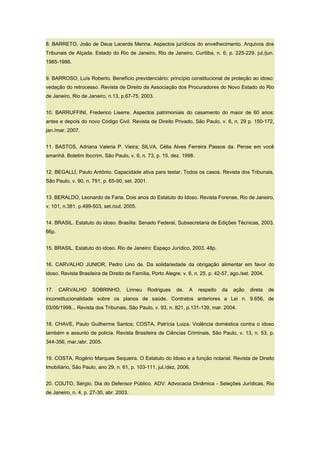8. BARRETO, João de Deus Lacerda Menna. Aspectos jurídicos do envelhecimento. Arquivos dos
Tribunais de Alçada. Estado do Rio de Janeiro, Rio de Janeiro, Curitiba, n. 6, p. 225-229, jul./jun.
1985-1986.
9. BARROSO, Luís Roberto. Benefício previdenciário: princípio constitucional de proteção ao idoso:
vedação do retrocesso. Revista de Direito da Associação dos Procuradores do Novo Estado do Rio
de Janeiro, Rio de Janeiro, n.13, p.67-75, 2003.
10. BARRUFFINI, Frederico Liserre. Aspectos patrimoniais do casamento do maior de 60 anos:
antes e depois do novo Código Civil. Revista de Direito Privado, São Paulo, v. 6, n. 29 p. 150-172,
jan./mar. 2007.
11. BASTOS, Adriana Valeria P. Vieira; SILVA, Célia Alves Ferreira Passos da. Pense em você
amanhã. Boletim Ibccrim, São Paulo, v. 6, n. 73, p. 15, dez. 1998.
12. BEGALLI, Paulo Antônio. Capacidade ativa para testar. Todos os casos. Revista dos Tribunais,
São Paulo, v. 90, n. 791, p. 65-90, set. 2001.
13. BERALDO, Leonardo de Faria. Dois anos do Estatuto do Idoso. Revista Forense, Rio de Janeiro,
v. 101, n.381, p.499-503, set./out. 2005.
14. BRASIL. Estatuto do idoso. Brasília: Senado Federal, Subsecretaria de Edições Técnicas, 2003.
66p.
15. BRASIL. Estatuto do idoso. Rio de Janeiro: Espaço Jurídico, 2003. 48p.
16. CARVALHO JUNIOR, Pedro Lino de. Da solidariedade da obrigação alimentar em favor do
idoso. Revista Brasileira de Direito de Família, Porto Alegre, v. 6, n. 25, p. 42-57, ago./set. 2004.
17. CARVALHO SOBRINHO, Linneu Rodrigues de. A respeito da ação direta de
inconstitucionalidade sobre os planos de saúde. Contratos anteriores a Lei n. 9.656, de
03/06/1998... Revista dos Tribunais, São Paulo, v. 93, n. 821, p.131-139, mar. 2004.
18. CHAVE, Paulo Guilherme Santos; COSTA, Patrícia Luiza. Violência doméstica contra o idoso
também e assunto de policia. Revista Brasileira de Ciências Criminais, São Paulo, v. 13, n. 53, p.
344-356, mar./abr. 2005.
19. COSTA, Rogério Marques Sequeira. O Estatuto do Idoso e a função notarial. Revista de Direito
Imobiliário, São Paulo, ano 29, n. 61, p. 103-111, jul./dez, 2006.
20. COUTO, Sérgio. Dia do Defensor Público. ADV: Advocacia Dinâmica - Seleções Jurídicas, Rio
de Janeiro, n. 4, p. 27-30, abr. 2003.
 
