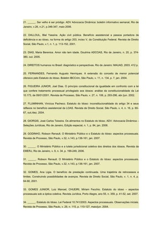 21. ______. Ser velho é ser pródigo. ADV Advocacia Dinâmica: boletim informativo semanal, Rio de
Janeiro, v.26, n.21, p.346-347, maio 2006.
22. DALLOUL, Blal Yassine. Ação civil pública. Benefício assistencial a pessoa portadora de
deficiência e ao idoso, na forma do artigo 203, inciso V, da Constituição Federal. Revista de Direito
Social, São Paulo, v.1, n. 1, p. 113-152, 2001.
23. DIAS, Maria Berenice. Amor não tem idade. Doutrina ADCOAS, Rio de Janeiro, n. 20, p. 374-
380, out. 2005.
24. DIREITOS humanos no Brasil: diagnóstico e perspectivas. Rio de Janeiro: MAUAD, 2003. 412 p.
25. FERNANDES, Fernando Augusto Henriques. A extensão do conceito de menor potencial
ofensivo pelo Estatuto do Idoso. Boletim IBCCrim, São Paulo, v. 11, n. 134, p. 7, jan. 2004.
26. FIGUEIRA JUNIOR, Joel Dias. O princípio constitucional da igualdade em confronto com a lei
que confere tratamento processual privilegiado aos idosos: análise da constitucionalidade da Lei
10.173, de 09/01/2001. Revista de Processo, São Paulo, v. 27, n. 106, p. 293-296, abr./jun. 2002.
27. FLUMINHAN, Vinícius Pacheco. Estatuto do Idoso: inconstitucionalidade do artigo 34 e seus
reflexos no benefício assistencial da LOAS. Revista de Direito Social, São Paulo, v. 4, n. 16, p. 60-
67, out./dez. 2004.
28. GIORGIS, José Carlos Teixeira. Os alimentos no Estatuto do Idoso. ADV: Advocacia Dinâmica –
Seleções Jurídicas, Rio de Janeiro, Edição especial, n. 1, p. 84, jan. 2006.
29. GODINHO, Robson Renault. O Ministério Público e o Estatuto do Idoso: aspectos processuais.
Revista de Processo, São Paulo, v.32, n.143, p.136-161, jan. 2007.
30. ______. O Ministério Público e a tutela jurisdicional coletiva dos direitos dos idosos. Revista da
EMERJ, Rio de Janeiro, v. 9, n. 34, p. 199-249, 2006.
31. ______. Robson Renault. O Ministério Público e o Estatuto do Idoso: aspectos processuais.
Revista de Processo, São Paulo, v.32, n.143, p.136-161, jan. 2007.
32. GOMES, Ana Ligia. O benefício de prestação continuada. Uma trajetória de retrocessos e
limites. Construindo possibilidades de avanços. Revista de Direito Social, São Paulo, v. 1, n. 4, p.
64-90, 2001.
33. GOMES JUNIOR, Luiz Manoel; CHUEIRI, Miriam Fecchio. Estatuto do idoso – aspectos
processuais sob a óptica coletiva. Revista Jurídica, Porto Alegre, ano 55, n. 359, p. 41-52, set. 2007.
34. ______. Estatuto do Idoso. Lei Federal 10.741/2003. Aspectos processuais. Observações iniciais.
Revista de Processo, São Paulo, v. 29, n. 115, p. 110-127, maio/jun. 2004.
 