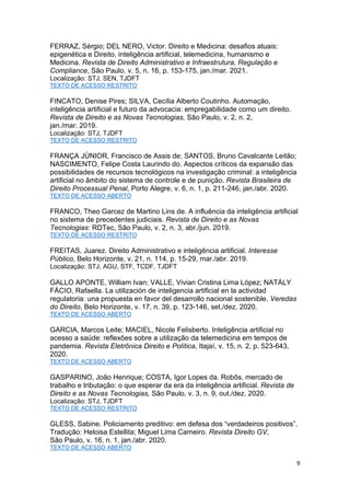 9
FERRAZ, Sérgio; DEL NERO, Victor. Direito e Medicina: desafios atuais:
epigenética e Direito, inteligência artificial, telemedicina, humanismo e
Medicina. Revista de Direito Administrativo e Infraestrutura, Regulação e
Compliance, São Paulo, v. 5, n. 16, p. 153-175, jan./mar. 2021.
Localização: STJ, SEN, TJDFT
TEXTO DE ACESSO RESTRITO
FINCATO, Denise Pires; SILVA, Cecília Alberto Coutinho. Automação,
inteligência artificial e futuro da advocacia: empregabilidade como um direito.
Revista de Direito e as Novas Tecnologias, São Paulo, v. 2, n. 2,
jan./mar. 2019.
Localização: STJ, TJDFT
TEXTO DE ACESSO RESTRITO
FRANÇA JÚNIOR, Francisco de Assis de; SANTOS, Bruno Cavalcante Leitão;
NASCIMENTO, Felipe Costa Laurindo do. Aspectos críticos da expansão das
possibilidades de recursos tecnológicos na investigação criminal: a inteligência
artificial no âmbito do sistema de controle e de punição. Revista Brasileira de
Direito Processual Penal, Porto Alegre, v. 6, n. 1, p. 211-246, jan./abr. 2020.
TEXTO DE ACESSO ABERTO
FRANCO, Theo Garcez de Martino Lins de. A influência da inteligência artificial
no sistema de precedentes judiciais. Revista de Direito e as Novas
Tecnologias: RDTec, São Paulo, v. 2, n. 3, abr./jun. 2019.
TEXTO DE ACESSO RESTRITO
FREITAS, Juarez. Direito Administrativo e inteligência artificial. Interesse
Público, Belo Horizonte, v. 21, n. 114, p. 15-29, mar./abr. 2019.
Localização: STJ, AGU, STF, TCDF, TJDFT
GALLO APONTE, William Ivan; VALLE, Vivian Cristina Lima López; NATÁLY
FÁCIO, Rafaella. La utilización de inteligencia artificial en la actividad
regulatoria: una propuesta en favor del desarrollo nacional sostenible. Veredas
do Direito, Belo Horizonte, v. 17, n. 39, p. 123-146, set./dez. 2020.
TEXTO DE ACESSO ABERTO
GARCIA, Marcos Leite; MACIEL, Nicole Felisberto. Inteligência artificial no
acesso a saúde: reflexões sobre a utilização da telemedicina em tempos de
pandemia. Revista Eletrônica Direito e Política, Itajaí, v. 15, n. 2, p. 523-643,
2020.
TEXTO DE ACESSO ABERTO
GASPARINO, João Henrique; COSTA, Igor Lopes da. Robôs, mercado de
trabalho e tributação: o que esperar da era da inteligência artificial. Revista de
Direito e as Novas Tecnologias, São Paulo, v. 3, n. 9, out./dez. 2020.
Localização: STJ, TJDFT
TEXTO DE ACESSO RESTRITO
GLESS, Sabine. Policiamento preditivo: em defesa dos “verdadeiros positivos”.
Tradução: Heloisa Estellita; Miguel Lima Carneiro. Revista Direito GV,
São Paulo, v. 16, n. 1, jan./abr. 2020.
TEXTO DE ACESSO ABERTO
 