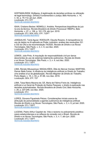 11
HOFFMAN-RIEM, Wolfgang. A legitimação de decisões jurídicas na utilização
de legal technology. Direitos Fundamentais e Justiça, Belo Horizonte, v. 14,
n. 42, p. 75-112, jan./jun. 2020.
Localização: STJ, STF
TEXTO DE ACESSO RESTRITO
ISAIA, Cristiano Becker; MOMOLLI, Andréia. Perspectivas biopolíticas do juiz
na era da técnica. Revista Brasileira de Direito Processual: RBDPro, Belo
Horizonte, v. 27, n. 106, p. 161-179, abr./jun. 2019.
Localização: STJ, SEN, AGU, STF, TJDFT
TEXTO DE ACESSO RESTRITO
JUNQUILHO, Tainá Aguiar; ROESLER, Claudia Rosane. A transparência no
uso de dados na IA aplicada ao Poder Judiciário: análise das resoluções 331
e 332 do CNJ e da recomendação 74/2020. Revista de Direito e as Novas
Tecnologias, São Paulo, v. 3, n. 9, out./dez. 2020.
Localização: STJ, TJDFT
TEXTO DE ACESSO RESTRITO
LEMOS, Julia Pinto. A imputação de responsabilidade civil por danos
decorrentes do uso de sistemas totalmente autônomos. Revista de Direito
e as Novas Tecnologias, São Paulo, v. 3, n. 9, out./dez. 2020.
Localização: STJ, TJDFT
TEXTO DE ACESSO RESTRITO
LIMA, Renata Albuquerque; MAGALHÃES, Átila de Alencar Araripe; MARTINS,
Osmar Álefe Farias. A influência da inteligência artificial no Direito do Trabalho:
uma análise à luz da globalização. Revista Magister de Direito do Trabalho,
Porto Alegre, v. 16, n. 93, p. 81-96, nov./dez. 2019.
Localização: SEN, STF, TST
LIMA, Taisa Maria Macena de; SÁ, Maria de Fátima Freire de. Inteligência
artificial e Lei Geral de Proteção de Dados Pessoais: o direito à explicação nas
decisões automatizadas. Revista Brasileira de Direito Civil, Belo Horizonte,
v. 26, p. 227-246, out./dez. 2020.
Localização: STJ
TEXTO DE ACESSO RESTRITO
LOPES, Giovana Figueiredo Peluso. Considerações iniciais acerca da
atribuição de personalidade a agentes autônomos de inteligência artificial.
Revista de Direito e as Novas Tecnologias, São Paulo, v. 3, n. 8, jul./set. 2020.
Localização: STJ, TJDFT
TEXTO DE ACESSO RESTRITO
LUCENA, Pedro Arthur Capelari de. Viés e racismo no policiamento preditivo:
casos estadunidenses e os reflexos de conexão com o Brasil. Revista de
Direito e as Novas Tecnologias, São Paulo, v. 3, n. 7, abr./jun. 2020.
Localização: STJ, TJDFT
TEXTO DE ACESSO RESTRITO
 