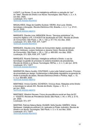 12
LUGATI, Lys Nunes. O uso da inteligência artificial e a redução do “ser”
ao “data”. Revista de Direito e as Novas Tecnologias, São Paulo, v. 3, n. 9,
out./dez. 2020.
Localização: STJ, TJDFT
TEXTO DE ACESSO RESTRITO
MAGALHÃES, Diego de Castilho Suckow; VIEIRA, Ana Lucia. Direito,
tecnologia e disrupção. Revista Eletrônica CNJ, Brasília, v. 4, n. 1, p. 37-51,
jan./jul. 2020.
TEXTO DE ACESSO ABERTO
MARQUES, Claudia Lima; MIRAGEM, Bruno. “Serviços simbióticos” do
consumo digital e o PL 3.514/2015 de atualização do CDC. Revista de Direito
do Consumidor, São Paulo, v. 29, n. 132, p. 91-118, nov./dez. 2020.
Localização: STJ, SEN, PGR, STF, TJDFT
TEXTO DE ACESSO RESTRITO
MARQUES, Claudia Lima. Direito do Consumidor digital, coordenado por
Dennis Verbicaro, Loiane Verbicaro e Janaína Vieira. Revista de Direito
do Consumidor, São Paulo, v. 29, n. 132, p. 485-500, nov./dez. 2020.
Localização: STJ, SEN, PGR, STF, TJDFT
MARQUES, Ricardo Dalmaso. Inteligência artificial e Direito: o uso da
tecnologia na gestão do processo no sistema brasileiro de precedentes.
Revista de Direito e as Novas Tecnologias: RDTec, v. 2, n. 3, abr./jun. 2019.
Localização: STJ, TJDFT
TEXTO DE ACESSO RESTRITO
MARRAFON, Marco Aurélio; COUTINHO, Luiza Leite Cabral Loureiro. Princípio
da privacidade por design: fundamentos e efetividade regulatória na garantia do
direito à proteção de dados. Revista Eletrônica Direito e Política, Itajaí, v. 15,
n. 3, p. 955-984, 2020.
TEXTO DE ACESSO ABERTO
MARTINEZ, Vinício Carrilho; SCHERCH, Vinícius Alves. Relações entre Direito
e tecnologia no século XXI. Revista de Direito, Viçosa, v. 12, n. 1,
jan./jun. 2020.
TEXTO DE ACESSO ABERTO
MARTINEZ, Wladimir Novaes. Futuro da previdência social em face da EC
n. 103/2019. Revista de Previdência Social, São Paulo, v. 44, n. 470, p. 5-15,
jan. 2020.
Localização: STJ, STF
MARTINS, Patrícia Helena Marta; KILMAR, Sofia Gavião; SIMÕES, Vitória
Nishikawa. Inteligência artificial (I.A.) aplicada no Poder Judiciário. Revista de
Direito e as Novas Tecnologias, São Paulo, v. 3, n. 9, out./dez. 2020.
Localização: STJ, TJDFT
TEXTO DE ACESSO RESTRITO
 