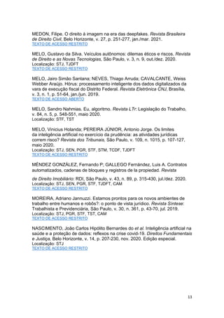 13
MEDON, Filipe. O direito à imagem na era das deepfakes. Revista Brasileira
de Direito Civil, Belo Horizonte, v. 27, p. 251-277, jan./mar. 2021.
TEXTO DE ACESSO RESTRITO
MELO, Gustavo da Silva. Veículos autônomos: dilemas éticos e riscos. Revista
de Direito e as Novas Tecnologias, São Paulo, v. 3, n. 9, out./dez. 2020.
Localização: STJ, TJDFT
TEXTO DE ACESSO RESTRITO
MELO, Jairo Simão Santana; NEVES, Thiago Arruda; CAVALCANTE, Weiss
Webber Araújo. Hórus: processamento inteligente dos dados digitalizados da
vara de execução fiscal do Distrito Federal. Revista Eletrônica CNJ, Brasília,
v. 3, n. 1, p. 51-64, jan./jun. 2019.
TEXTO DE ACESSO ABERTO
MELO, Sandro Nahmias. Eu, algoritmo. Revista LTr: Legislação do Trabalho,
v. 84, n. 5, p. 548-551, maio 2020.
Localização: STF, TST
MELO, Vinicius Holanda; PEREIRA JÚNIOR, Antonio Jorge. Os limites
da inteligência artificial no exercício da prudência: as atividades jurídicas
correm risco? Revista dos Tribunais, São Paulo, v. 109, n. 1015, p. 107-127,
maio 2020.
Localização: STJ, SEN, PGR, STF, STM, TCDF, TJDFT
TEXTO DE ACESSO RESTRITO
MÉNDEZ GONZÁLEZ, Fernando P; GALLEGO Fernández, Luis A. Contratos
automatizados, cadenas de bloques y registros de la propiedad. Revista
de Direito Imobiliário: RDI, São Paulo, v. 43, n. 89, p. 315-430, jul./dez. 2020.
Localização: STJ, SEN, PGR, STF, TJDFT, CAM
TEXTO DE ACESSO RESTRITO
MOREIRA, Adriano Jannuzzi. Estamos prontos para os novos ambientes de
trabalho entre humanos e robôs?: o ponto de vista jurídico. Revista Síntese:
Trabalhista e Previdenciária, São Paulo, v. 30, n. 361, p. 43-70, jul. 2019.
Localização: STJ, PGR, STF, TST, CAM
TEXTO DE ACESSO RESTRITO
NASCIMENTO, João Carlos Hipólito Bernardes do et al. Inteligência artificial na
saúde e a proteção de dados: reflexos na crise covid-19. Direitos Fundamentais
e Justiça, Belo Horizonte, v. 14, p. 207-230, nov. 2020. Edição especial.
Localização: STJ
TEXTO DE ACESSO RESTRITO
 