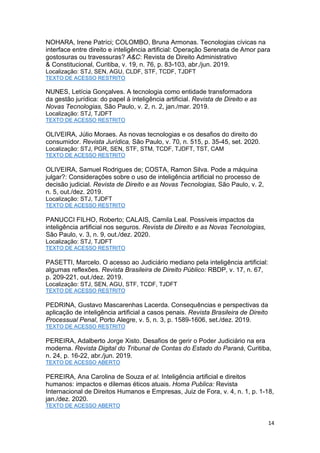 14
NOHARA, Irene Patríci; COLOMBO, Bruna Armonas. Tecnologias cívicas na
interface entre direito e inteligência artificial: Operação Serenata de Amor para
gostosuras ou travessuras? A&C: Revista de Direito Administrativo
& Constitucional, Curitiba, v. 19, n. 76, p. 83-103, abr./jun. 2019.
Localização: STJ, SEN, AGU, CLDF, STF, TCDF, TJDFT
TEXTO DE ACESSO RESTRITO
NUNES, Letícia Gonçalves. A tecnologia como entidade transformadora
da gestão jurídica: do papel à inteligência artificial. Revista de Direito e as
Novas Tecnologias, São Paulo, v. 2, n. 2, jan./mar. 2019.
Localização: STJ, TJDFT
TEXTO DE ACESSO RESTRITO
OLIVEIRA, Júlio Moraes. As novas tecnologias e os desafios do direito do
consumidor. Revista Jurídica, São Paulo, v. 70, n. 515, p. 35-45, set. 2020.
Localização: STJ, PGR, SEN, STF, STM, TCDF, TJDFT, TST, CAM
TEXTO DE ACESSO RESTRITO
OLIVEIRA, Samuel Rodrigues de; COSTA, Ramon Silva. Pode a máquina
julgar?: Considerações sobre o uso de inteligência artificial no processo de
decisão judicial. Revista de Direito e as Novas Tecnologias, São Paulo, v. 2,
n. 5, out./dez. 2019.
Localização: STJ, TJDFT
TEXTO DE ACESSO RESTRITO
PANUCCI FILHO, Roberto; CALAIS, Camila Leal. Possíveis impactos da
inteligência artificial nos seguros. Revista de Direito e as Novas Tecnologias,
São Paulo, v. 3, n. 9, out./dez. 2020.
Localização: STJ, TJDFT
TEXTO DE ACESSO RESTRITO
PASETTI, Marcelo. O acesso ao Judiciário mediano pela inteligência artificial:
algumas reflexões. Revista Brasileira de Direito Público: RBDP, v. 17, n. 67,
p. 209-221, out./dez. 2019.
Localização: STJ, SEN, AGU, STF, TCDF, TJDFT
TEXTO DE ACESSO RESTRITO
PEDRINA, Gustavo Mascarenhas Lacerda. Consequências e perspectivas da
aplicação de inteligência artificial a casos penais. Revista Brasileira de Direito
Processual Penal, Porto Alegre, v. 5, n. 3, p. 1589-1606, set./dez. 2019.
TEXTO DE ACESSO RESTRITO
PEREIRA, Adalberto Jorge Xisto. Desafios de gerir o Poder Judiciário na era
moderna. Revista Digital do Tribunal de Contas do Estado do Paraná, Curitiba,
n. 24, p. 16-22, abr./jun. 2019.
TEXTO DE ACESSO ABERTO
PEREIRA, Ana Carolina de Souza et al. Inteligência artificial e direitos
humanos: impactos e dilemas éticos atuais. Homa Publica: Revista
Internacional de Direitos Humanos e Empresas, Juiz de Fora, v. 4, n. 1, p. 1-18,
jan./dez. 2020.
TEXTO DE ACESSO ABERTO
 