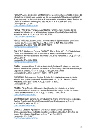 15
PEREIRA, João Sérgio dos Santos Soares. E-personality aos robôs dotados de
inteligência artificial: uma terceira via de personalidade? Utopia ou realidade?
A necessidade de discutir a interação entre seres humanos e robôs. Revista de
Direito e as Novas Tecnologias, São Paulo, v. 3, n. 7, abr./jun. 2020.
Localização: STJ, TJDFT
TEXTO DE ACESSO RESTRITO
PÉREZ PACHECO, Yaritza; ALEJANDRO FERMÍN, Igor. Impacto de las
nuevas tecnologías en el arbitraje internacional. Revista Eletrônica Direito
e Política, Itajaí, v. 15, n. 3, p. 726-746, 2020.
TEXTO DE ACESSO ABERTO
PÉREZ RAGONE, Álvaro Javier. Justicia artificial: oportunidades y desafios.
Revista de Processo, São Paulo v. 45, n. 301, p. 401-419, mar. 2020.
Localização: STJ, SEN, PGR, STF, STM, TJDFT
TEXTO DE ACESSO RESTRITO
PINHEIRO, Guilherme Pereira; BORGES, Maria Ruth; MELLO, Flávio Luis de.
Danos envolvendo veículos autônomos e a responsabilidade civil do
fornecedor. Revista Brasileira de Direito Civil, Belo Horizonte, v. 21, p. 247-267,
jul./set. 2019.
Localização: STJ, AGU, SEN
TEXTO DE ACESSO RESTRITO
PINTO, Henrique Alves. A utilização da inteligência artificial no processo de
tomada de decisões: por uma necessária accountability. Revista de Informação
Legislativa, Brasília, v. 57, n. 225, p. 43-60, jan./mar. 2020.
Localização: STJ, SEN, MJU, STF, TCDF, TJDFT, CAM
PISCITELLI, Tathiane dos Santos. Tributação indireta da economia digital:
o Brasil está pronto para aderir às orientações da OCDE? Revista Direito
Tributário Atual, São Paulo, n. 43, p. 524-543, 2019.
Localização: STJ, STF
PORTO, Fábio Ribeiro. O impacto da utilização da inteligência artificial
no executivo fiscal: estudo de caso do Tribunal de Justiça do Rio de Janeiro.
Direito em Movimento, v. 17, n. 1, p. 142-199, 1. sem. 2019.
TEXTO DE ACESSO ABERTO
QUATTROCOLO, Serena. An introduction to AI and criminal justice in Europe.
Revista Brasileira de Direito Processual Penal, Porto Alegre, v. 5, n. 3,
p. 1519-1554, set./dez. 2019.
TEXTO DE ACESSO ABERTO
QUINAIA, Cristiano Aparecido; MOREIRA, José Cláudio Domingues.
Dromocracia jurídica: mutação dos atores jurídicos. Revista de Direito e as
Novas Tecnologias, São Paulo, v. 3, n. 7, abr./jun. 2020.
Localização: STJ, TJDFT
TEXTO DE ACESSO RESTRITO
 
