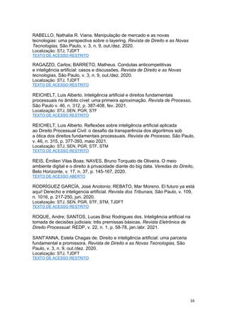 16
RABELLO, Nathalia R. Viana. Manipulação de mercado e as novas
tecnologias: uma perspectiva sobre o layering. Revista de Direito e as Novas
Tecnologias, São Paulo, v. 3, n. 9, out./dez. 2020.
Localização: STJ, TJDFT
TEXTO DE ACESSO RESTRITO
RAGAZZO, Carlos; BARRETO, Matheus. Condutas anticompetitivas
e inteligência artificial: casos e discussões. Revista de Direito e as Novas
tecnologias, São Paulo, v. 3, n. 9, out./dez. 2020.
Localização: STJ, TJDFT
TEXTO DE ACESSO RESTRITO
REICHELT, Luis Alberto. Inteligência artificial e direitos fundamentais
processuais no âmbito cível: uma primeira aproximação. Revista de Processo,
São Paulo v. 46, n. 312, p. 387-408, fev. 2021.
Localização: STJ, SEN, PGR, STF
TEXTO DE ACESSO RESTRITO
REICHELT, Luis Alberto. Reflexões sobre inteligência artificial aplicada
ao Direito Processual Civil: o desafio da transparência dos algoritmos sob
a ótica dos direitos fundamentais processuais. Revista de Processo, São Paulo,
v. 46, n. 315, p. 377-393, maio 2021.
Localização: STJ, SEN, PGR, STF, STM
TEXTO DE ACESSO RESTRITO
REIS, Émilien Vilas Boas; NAVES, Bruno Torquato de Oliveira. O meio
ambiente digital e o direito à privacidade diante do big data. Veredas do Direito,
Belo Horizonte, v. 17, n. 37, p. 145-167, 2020.
TEXTO DE ACESSO ABERTO
RODRÍGUEZ GARCÍA, José Anotonio; REBATO, Mar Moreno. El futuro ya está
aqui! Derecho e inteligencia artificial. Revista dos Tribunais, São Paulo, v. 109,
n. 1016, p. 217-250, jun. 2020.
Localização: STJ, SEN, PGR, STF, STM, TJDFT
TEXTO DE ACESSO RESTRITO
ROQUE, Andre; SANTOS, Lucas Braz Rodrigues dos. Inteligência artificial na
tomada de decisões judiciais: três premissas básicas. Revista Eletrônica de
Direito Processual: REDP, v. 22, n. 1, p. 58-78, jan./abr. 2021.
SANT'ANNA, Estela Chagas de. Direito e inteligência artificial: uma parceria
fundamental e promissora. Revista de Direito e as Novas Tecnologias, São
Paulo, v. 3, n. 9, out./dez. 2020.
Localização: STJ, TJDFT
TEXTO DE ACESSO RESTRITO
 