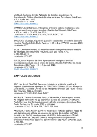 18
VARGAS, Andressa Girotto. Aplicação de decisões algorítmicas na
Administração Pública. Revista de Direito e as Novas Tecnologias, São Paulo,
v. 3, n. 9, out./dez. 2020.
Localização: STJ, TJDFT
TEXTO DE ACESSO RESTRITO
WAMBIER, Luiz Rodrigues. Inteligência artificial e sistema multiportas: uma
nova perspectiva do acesso à Justiça. Revista dos Tribunais, São Paulo,
v. 108, n. 1000, p. 301-307, fev. 2019.
Localização: STJ, SEN, PGR, STF, STM, TCDF, TJDFT, TST
TEXTO DE ACESSO RESTRITO
ZACCARIA, Giuseppe. Figure del giudicare: calcolabilità, precedenti, decisione
robotica. Rivista di Diritto Civile, Padova, v. 66, n. 2, p. 277-294, mar./apr. 2020.
Localização: STF
ZILVETI, Fernando Aurelio. As repercussões da inteligência artificial na teoria
da tributação. Revista Direito Tributário Atual, São Paulo, n. 43,
p. 483-498, 2019.
Localização: STJ, STF
ZOLET, Lucas Augusto da Silva. Aprender com inteligência artificial:
tecnologias cognitivas para o ensino do Direito. Revista de Direito e as novas
Tecnologias, São Paulo, v. 3, n. 8, jul./set. 2020.
Localização: STJ, TJDFT
TEXTO DE ACESSO RESTRITO
CAPÍTULOS DE LIVROS
ABELHA, André; BLASCO, Fernando. Inteligência artificial e qualificação
registral: possibilidades e perigos. In: TEPEDINO, Gustavo; SILVA, Rodrigo da
Guia (coord.). O Direito Civil na era da inteligência artificial. São Paulo: Revista
dos Tribunais, 2020. p. 703-720.
Localização: STJ, SEN, PGR, CAM, TJDFT
ANDRADE, Tatiana Guimarães Ferraz; CARNAÚBA, César Augusto Martins.
As relações de trabalho na gig economy e o papel do judiciário. In: LUCON,
Paulo Henrique dos Santos et al (coord.). Direito, processo e tecnologia. São
Paulo: Revista dos Tribunais, 2020. p. 651-664.
Localização: STJ, CLDF, SEN, STF, TJDFT, TST, CAM
ANDRIGHI, Fátima Nancy; BIANCHI, José Flavio. Reflexão sobre os riscos do
uso da inteligência artificial ao processo de tomada de decisões no Poder
Judiciário. In: PINTO, Henrique Alves; GUEDES, Jefferson Carús; CÉSAR,
Joaquim Portes de Cerqueira (coord.). Inteligência artificial aplicada ao
processo de tomada de decisões. Belo Horizonte: São Paulo: D'Plácido, 2020.
p. 173-190.
Localização: STJ, STF
 