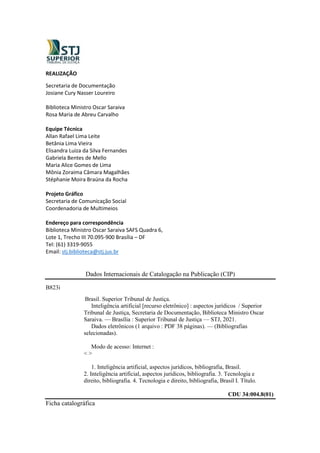 REALIZAÇÃO
Secretaria de Documentação
Josiane Cury Nasser Loureiro
Biblioteca Ministro Oscar Saraiva
Rosa Maria de Abreu Carvalho
Equipe Técnica
Allan Rafael Lima Leite
Betânia Lima Vieira
Elisandra Luiza da Silva Fernandes
Gabriela Bentes de Mello
Maria Alice Gomes de Lima
Mônia Zoraima Câmara Magalhães
Stéphanie Moira Braúna da Rocha
Projeto Gráfico
Secretaria de Comunicação Social
Coordenadoria de Multimeios
Endereço para correspondência
Biblioteca Ministro Oscar Saraiva SAFS Quadra 6,
Lote 1, Trecho III 70.095-900 Brasília – DF
Tel: (61) 3319-9055
Email: stj.biblioteca@stj.jus.br
Dados Internacionais de Catalogação na Publicação (CIP)
B823i
Brasil. Superior Tribunal de Justiça.
Inteligência artificial [recurso eletrônico] : aspectos jurídicos / Superior
Tribunal de Justiça, Secretaria de Documentação, Biblioteca Ministro Oscar
Saraiva. — Brasília : Superior Tribunal de Justiça — STJ, 2021.
Dados eletrônicos (1 arquivo : PDF 38 páginas). — (Bibliografias
selecionadas).
Modo de acesso: Internet :
< >
1. Inteligência artificial, aspectos jurídicos, bibliografia, Brasil.
2. Inteligência artificial, aspectos jurídicos, bibliografia. 3. Tecnologia e
direito, bibliografia. 4. Tecnologia e direito, bibliografia, Brasil I. Título.
CDU 34:004.8(01)
Ficha catalográfica
 