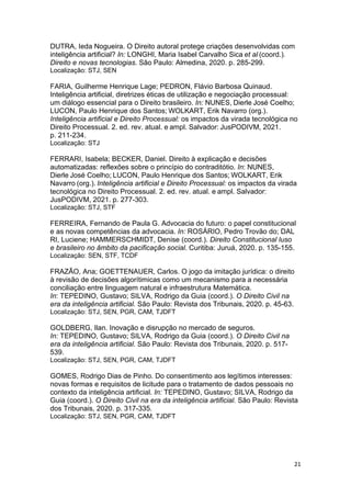 21
DUTRA, Ieda Nogueira. O Direito autoral protege criações desenvolvidas com
inteligência artificial? In: LONGHI, Maria Isabel Carvalho Sica et al (coord.).
Direito e novas tecnologias. São Paulo: Almedina, 2020. p. 285-299.
Localização: STJ, SEN
FARIA, Guilherme Henrique Lage; PEDRON, Flávio Barbosa Quinaud.
Inteligência artificial, diretrizes éticas de utilização e negociação processual:
um diálogo essencial para o Direito brasileiro. In: NUNES, Dierle José Coelho;
LUCON, Paulo Henrique dos Santos; WOLKART, Erik Navarro (org.).
Inteligência artificial e Direito Processual: os impactos da virada tecnológica no
Direito Processual. 2. ed. rev. atual. e ampl. Salvador: JusPODIVM, 2021.
p. 211-234.
Localização: STJ
FERRARI, Isabela; BECKER, Daniel. Direito à explicação e decisões
automatizadas: reflexões sobre o princípio do contraditótio. In: NUNES,
Dierle José Coelho; LUCON, Paulo Henrique dos Santos; WOLKART, Erik
Navarro (org.). Inteligência artificial e Direito Processual: os impactos da virada
tecnológica no Direito Processual. 2. ed. rev. atual. e ampl. Salvador:
JusPODIVM, 2021. p. 277-303.
Localização: STJ, STF
FERREIRA, Fernando de Paula G. Advocacia do futuro: o papel constitucional
e as novas competências da advocacia. In: ROSÁRIO, Pedro Trovão do; DAL
RI, Luciene; HAMMERSCHMIDT, Denise (coord.). Direito Constitucional luso
e brasileiro no âmbito da pacificação social. Curitiba: Juruá, 2020. p. 135-155.
Localização: SEN, STF, TCDF
FRAZÃO, Ana; GOETTENAUER, Carlos. O jogo da imitação jurídica: o direito
à revisão de decisões algorítimicas como um mecanismo para a necessária
conciliação entre linguagem natural e infraestrutura Matemática.
In: TEPEDINO, Gustavo; SILVA, Rodrigo da Guia (coord.). O Direito Civil na
era da inteligência artificial. São Paulo: Revista dos Tribunais, 2020. p. 45-63.
Localização: STJ, SEN, PGR, CAM, TJDFT
GOLDBERG, Ilan. Inovação e disrupção no mercado de seguros.
In: TEPEDINO, Gustavo; SILVA, Rodrigo da Guia (coord.). O Direito Civil na
era da inteligência artificial. São Paulo: Revista dos Tribunais, 2020. p. 517-
539.
Localização: STJ, SEN, PGR, CAM, TJDFT
GOMES, Rodrigo Dias de Pinho. Do consentimento aos legítimos interesses:
novas formas e requisitos de licitude para o tratamento de dados pessoais no
contexto da inteligência artificial. In: TEPEDINO, Gustavo; SILVA, Rodrigo da
Guia (coord.). O Direito Civil na era da inteligência artificial. São Paulo: Revista
dos Tribunais, 2020. p. 317-335.
Localização: STJ, SEN, PGR, CAM, TJDFT
 