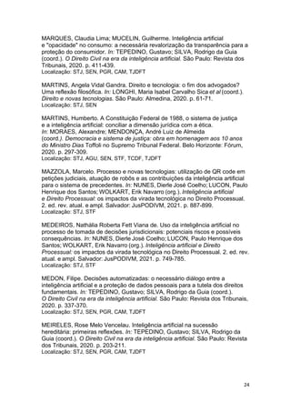 24
MARQUES, Claudia Lima; MUCELIN, Guilherme. Inteligência artificial
e "opacidade" no consumo: a necessária revalorização da transparência para a
proteção do consumidor. In: TEPEDINO, Gustavo; SILVA, Rodrigo da Guia
(coord.). O Direito Civil na era da inteligência artificial. São Paulo: Revista dos
Tribunais, 2020. p. 411-439.
Localização: STJ, SEN, PGR, CAM, TJDFT
MARTINS, Angela Vidal Gandra. Direito e tecnologia: o fim dos advogados?
Uma reflexão filosófica. In: LONGHI, Maria Isabel Carvalho Sica et al (coord.).
Direito e novas tecnologias. São Paulo: Almedina, 2020. p. 61-71.
Localização: STJ, SEN
MARTINS, Humberto. A Constituição Federal de 1988, o sistema de justiça
e a inteligência artificial: conciliar a dimensão jurídica com a ética.
In: MORAES, Alexandre; MENDONÇA, André Luiz de Almeida
(coord.). Democracia e sistema de justiça: obra em homenagem aos 10 anos
do Ministro Dias Toffoli no Supremo Tribunal Federal. Belo Horizonte: Fórum,
2020. p. 297-309.
Localização: STJ, AGU, SEN, STF, TCDF, TJDFT
MAZZOLA, Marcelo. Processo e novas tecnologias: utilização de QR code em
petições judiciais, atuação de robôs e as contribuições da inteligência artificial
para o sistema de precedentes. In: NUNES, Dierle José Coelho; LUCON, Paulo
Henrique dos Santos; WOLKART, Erik Navarro (org.). Inteligência artificial
e Direito Processual: os impactos da virada tecnológica no Direito Processual.
2. ed. rev. atual. e ampl. Salvador: JusPODIVM, 2021. p. 887-899.
Localização: STJ, STF
MEDEIROS, Nathália Roberta Fett Viana de. Uso da inteligência artificial no
processo de tomada de decisões jurisdicionais: potenciais riscos e possíveis
consequências. In: NUNES, Dierle José Coelho; LUCON, Paulo Henrique dos
Santos; WOLKART, Erik Navarro (org.). Inteligência artificial e Direito
Processual: os impactos da virada tecnológica no Direito Processual. 2. ed. rev.
atual. e ampl. Salvador: JusPODIVM, 2021. p. 749-785.
Localização: STJ, STF
MEDON, Filipe. Decisões automatizadas: o necessário diálogo entre a
inteligência artificial e a proteção de dados pessoais para a tutela dos direitos
fundamentais. In: TEPEDINO, Gustavo; SILVA, Rodrigo da Guia (coord.).
O Direito Civil na era da inteligência artificial. São Paulo: Revista dos Tribunais,
2020. p. 337-370.
Localização: STJ, SEN, PGR, CAM, TJDFT
MEIRELES, Rose Melo Vencelau. Inteligência artificial na sucessão
hereditária: primeiras reflexões. In: TEPEDINO, Gustavo; SILVA, Rodrigo da
Guia (coord.). O Direito Civil na era da inteligência artificial. São Paulo: Revista
dos Tribunais, 2020. p. 203-211.
Localização: STJ, SEN, PGR, CAM, TJDFT
 