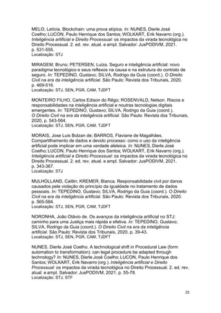 25
MELO, Letícia. Blockchain: uma prova atípica. In: NUNES, Dierle José
Coelho; LUCON, Paulo Henrique dos Santos; WOLKART, Erik Navarro (org.).
Inteligência artificial e Direito Processual: os impactos da virada tecnológica no
Direito Processual. 2. ed. rev. atual. e ampl. Salvador: JusPODIVM, 2021.
p. 531-555.
Localização: STJ
MIRAGEM, Bruno; PETERSEN, Luiza. Seguro e inteligência artificial: novo
paradigma tecnológico e seus reflexos na causa e na estrutura do contrato de
seguro. In: TEPEDINO, Gustavo; SILVA, Rodrigo da Guia (coord.). O Direito
Civil na era da inteligência artificial. São Paulo: Revista dos Tribunais, 2020.
p. 469-516.
Localização: STJ, SEN, PGR, CAM, TJDFT
MONTEIRO FILHO, Carlos Edison do Rêgo; ROSENVALD, Nelson. Riscos e
responsabilidades na inteligência artificial e noutras tecnologias digitais
emergentes. In: TEPEDINO, Gustavo; SILVA, Rodrigo da Guia (coord.).
O Direito Civil na era da inteligência artificial. São Paulo: Revista dos Tribunais,
2020, p. 543-564.
Localização: STJ, SEN, PGR, CAM, TJDFT
MORAIS, Jose Luis Bolzan de; BARROS, Flaviane de Magalhães.
Compartilhamento de dados e devido processo: como o uso da inteligência
artificial pode implicar em uma verdade aleteica. In: NUNES, Dierle José
Coelho; LUCON, Paulo Henrique dos Santos; WOLKART, Erik Navarro (org.).
Inteligência artificial e Direito Processual: os impactos da virada tecnológica no
Direito Processual. 2. ed. rev. atual. e ampl. Salvador: JusPODIVM, 2021.
p. 343-367.
Localização: STJ
MULHOLLAND, Caitlin; KREMER, Bianca. Responsabilidade civil por danos
causados pela violação do princípio da igualdade no tratamento de dados
pessoais. In: TEPEDINO, Gustavo; SILVA, Rodrigo da Guia (coord.). O Direito
Civil na era da inteligência artificial. São Paulo: Revista dos Tribunais, 2020.
p. 565-584.
Localização: STJ, SEN, PGR, CAM, TJDFT
NORONHA, João Otávio de. Os avanços da inteligência artificial no STJ:
caminho para uma Justiça mais rápida e efetiva. In: TEPEDINO, Gustavo;
SILVA, Rodrigo da Guia (coord.). O Direito Civil na era da inteligência
artificial. São Paulo: Revista dos Tribunais, 2020. p. 39-43.
Localização: STJ, SEN, PGR, CAM, TJDFT
NUNES, Dierle José Coelho. A technological shift in Procedural Law (form
automation to transformation): can legal procedure be adapted through
technology? In: NUNES, Dierle José Coelho; LUCON, Paulo Henrique dos
Santos; WOLKART, Erik Navarro (org.). Inteligência artificial e Direito
Processual: os impactos da virada tecnológica no Direito Processual. 2. ed. rev.
atual. e ampl. Salvador: JusPODIVM, 2021. p. 55-78.
Localização: STJ, STF
 
