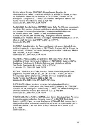 27
OLIVA, Milena Donato; CORTAZIO, Renan Soares. Desafios da
responsabilidade civil no contexto da inteligência artificial e o debate em torno
da utilidade do patrimônio de afetação. In: TEPEDINO, Gustavo; SILVA,
Rodrigo da Guia (coord.). O Direito Civil na era da inteligência artificial. São
Paulo: Revista dos Tribunais, 2020. p. 721-738.
Localização: STJ, SEN, PGR, CAM, TJDFT
PAOLINELLI, Camilla Mattos; ANTÔNIO, Nacle Safar Aiz. Dilemas processuais
do século XXI: entre os cérebros eletrônicos e a implementação de garantias-
processuais fundamentais - sobre como assegurar decisões legítimas.
In: NUNES, Dierle José Coelho; LUCON, Paulo Henrique dos
Santos; WOLKART, Erik Navarro (org.). Inteligência artificial e Direito
Processual: os impactos da virada tecnológica no Direito Processual. 2. ed. rev.
atual. e ampl. Salvador: JusPODIVM, 2021. p. 369-410.
Localização: STJ, STF
QUEIROZ, João Quinelato de. Responsabilidade civil no uso da inteligência
artificial: imputação, culpa e risco. In: TEPEDINO, Gustavo; SILVA, Rodrigo da
Guia (coord.). O Direito Civil na era da inteligência artificial. São Paulo: Revista
dos Tribunais, 2020. p. 585-608.
Localização: STJ, SEN, PGR, CAM, TJDFT
RENTERÍA, Pablo; ANDRÉ, Diego Brainer de Souza. Perspectivas da
inteligência artificial no mercado imobiliário. In: TEPEDINO, Gustavo; SILVA,
Rodrigo da Guia (coord.). O Direito Civil na era da inteligência artificial.
São Paulo: Revista dos Tribunais, 2020. p. 685-702.
Localização: STJ, SEN, PGR, CAM, TJDFT
ROCHA, Caio Cesar; VAUGHN, Gustavo Favero. Panorama geral sobre o
julgamento virtual no STF, no STJ, no CNJ e no TST. In: LUCON, Paulo
Henrique dos Santos et al (coord.). Direito, processo e tecnologia. São
Paulo: Revista dos Tribunais, 2020. p. 127-146.
Localização: STJ, CLDF, SEN, STF, TJDFT, TST, CAM
RODRIGUES, Cássio Monteiro. Impactos da inteligência artificial no
fortalecimento da confiança nas relações de sharing economy. In: TEPEDINO,
Gustavo; SILVA, Rodrigo da Guia (coord.). O Direito Civil na era da inteligência
artificial. São Paulo: Revista dos Tribunais, 2020. p. 469-488.
Localização: STJ, SEN, PGR, CAM, TJDFT
RODRIGUES, Marco Antônio; GOMES, Jean Carlos de Albuquerque. As novas
tecnologias estão mudando a forma de recorrer? In: NUNES, Dierle José
Coelho; LUCON, Paulo Henrique dos Santos; WOLKART, Erik Navarro (org.).
Inteligência artificial e Direito Processual: os impactos da virada tecnológica no
Direito Processual. 2. ed. rev. atual. e ampl. Salvador: JusPODIVM, 2021.
p. 827-838.
Localização: STJ
 