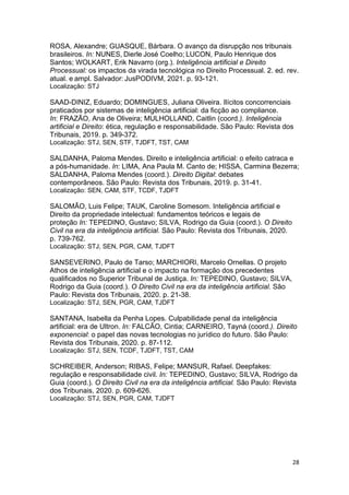 28
ROSA, Alexandre; GUASQUE, Bárbara. O avanço da disrupção nos tribunais
brasileiros. In: NUNES, Dierle José Coelho; LUCON, Paulo Henrique dos
Santos; WOLKART, Erik Navarro (org.). Inteligência artificial e Direito
Processual: os impactos da virada tecnológica no Direito Processual. 2. ed. rev.
atual. e ampl. Salvador: JusPODIVM, 2021. p. 93-121.
Localização: STJ
SAAD-DINIZ, Eduardo; DOMINGUES, Juliana Oliveira. Ilícitos concorrenciais
praticados por sistemas de inteligência artificial: da ficção ao compliance.
In: FRAZÃO, Ana de Oliveira; MULHOLLAND, Caitlin (coord.). Inteligência
artificial e Direito: ética, regulação e responsabilidade. São Paulo: Revista dos
Tribunais, 2019. p. 349-372.
Localização: STJ, SEN, STF, TJDFT, TST, CAM
SALDANHA, Paloma Mendes. Direito e inteligência artificial: o efeito catraca e
a pós-humanidade. In: LIMA, Ana Paula M. Canto de; HISSA, Carmina Bezerra;
SALDANHA, Paloma Mendes (coord.). Direito Digital: debates
contemporâneos. São Paulo: Revista dos Tribunais, 2019. p. 31-41.
Localização: SEN, CAM, STF, TCDF, TJDFT
SALOMÃO, Luis Felipe; TAUK, Caroline Somesom. Inteligência artificial e
Direito da propriedade intelectual: fundamentos teóricos e legais de
proteção In: TEPEDINO, Gustavo; SILVA, Rodrigo da Guia (coord.). O Direito
Civil na era da inteligência artificial. São Paulo: Revista dos Tribunais, 2020.
p. 739-762.
Localização: STJ, SEN, PGR, CAM, TJDFT
SANSEVERINO, Paulo de Tarso; MARCHIORI, Marcelo Ornellas. O projeto
Athos de inteligência artificial e o impacto na formação dos precedentes
qualificados no Superior Tribunal de Justiça. In: TEPEDINO, Gustavo; SILVA,
Rodrigo da Guia (coord.). O Direito Civil na era da inteligência artificial. São
Paulo: Revista dos Tribunais, 2020. p. 21-38.
Localização: STJ, SEN, PGR, CAM, TJDFT
SANTANA, Isabella da Penha Lopes. Culpabilidade penal da inteligência
artificial: era de Ultron. In: FALCÃO, Cintia; CARNEIRO, Tayná (coord.). Direito
exponencial: o papel das novas tecnologias no jurídico do futuro. São Paulo:
Revista dos Tribunais, 2020. p. 87-112.
Localização: STJ, SEN, TCDF, TJDFT, TST, CAM
SCHREIBER, Anderson; RIBAS, Felipe; MANSUR, Rafael. Deepfakes:
regulação e responsabilidade civil. In: TEPEDINO, Gustavo; SILVA, Rodrigo da
Guia (coord.). O Direito Civil na era da inteligência artificial. São Paulo: Revista
dos Tribunais, 2020. p. 609-626.
Localização: STJ, SEN, PGR, CAM, TJDFT
 