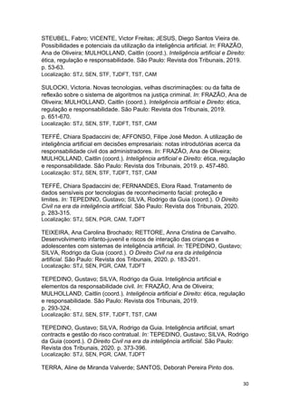 30
STEUBEL, Fabro; VICENTE, Victor Freitas; JESUS, Diego Santos Vieira de.
Possibilidades e potenciais da utilização da inteligência artificial. In: FRAZÃO,
Ana de Oliveira; MULHOLLAND, Caitlin (coord.). Inteligência artificial e Direito:
ética, regulação e responsabilidade. São Paulo: Revista dos Tribunais, 2019.
p. 53-63.
Localização: STJ, SEN, STF, TJDFT, TST, CAM
SULOCKI, Victoria. Novas tecnologias, velhas discriminações: ou da falta de
reflexão sobre o sistema de algoritmos na justiça criminal. In: FRAZÃO, Ana de
Oliveira; MULHOLLAND, Caitlin (coord.). Inteligência artificial e Direito: ética,
regulação e responsabilidade. São Paulo: Revista dos Tribunais, 2019.
p. 651-670.
Localização: STJ, SEN, STF, TJDFT, TST, CAM
TEFFÉ, Chiara Spadaccini de; AFFONSO, Filipe José Medon. A utilização de
inteligência artificial em decisões empresariais: notas introdutórias acerca da
responsabilidade civil dos administradores. In: FRAZÃO, Ana de Oliveira;
MULHOLLAND, Caitlin (coord.). Inteligência artificial e Direito: ética, regulação
e responsabilidade. São Paulo: Revista dos Tribunais, 2019. p. 457-480.
Localização: STJ, SEN, STF, TJDFT, TST, CAM
TEFFÉ, Chiara Spadaccini de; FERNANDES, Elora Raad. Tratamento de
dados sensíveis por tecnologias de reconhecimento facial: proteção e
limites. In: TEPEDINO, Gustavo; SILVA, Rodrigo da Guia (coord.). O Direito
Civil na era da inteligência artificial. São Paulo: Revista dos Tribunais, 2020.
p. 283-315.
Localização: STJ, SEN, PGR, CAM, TJDFT
TEIXEIRA, Ana Carolina Brochado; RETTORE, Anna Cristina de Carvalho.
Desenvolvimento infanto-juvenil e riscos de interação das crianças e
adolescentes com sistemas de inteligência artificial. In: TEPEDINO, Gustavo;
SILVA, Rodrigo da Guia (coord.). O Direito Civil na era da inteligência
artificial. São Paulo: Revista dos Tribunais, 2020. p. 183-201.
Localização: STJ, SEN, PGR, CAM, TJDFT
TEPEDINO, Gustavo; SILVA, Rodrigo da Guia. Inteligência artificial e
elementos da responsabilidade civil. In: FRAZÃO, Ana de Oliveira;
MULHOLLAND, Caitlin (coord.). Inteligência artificial e Direito: ética, regulação
e responsabilidade. São Paulo: Revista dos Tribunais, 2019.
p. 293-324.
Localização: STJ, SEN, STF, TJDFT, TST, CAM
TEPEDINO, Gustavo; SILVA, Rodrigo da Guia. Inteligência artificial, smart
contracts e gestão do risco contratual. In: TEPEDINO, Gustavo; SILVA, Rodrigo
da Guia (coord.). O Direito Civil na era da inteligência artificial. São Paulo:
Revista dos Tribunais, 2020. p. 373-396.
Localização: STJ, SEN, PGR, CAM, TJDFT
TERRA, Aline de Miranda Valverde; SANTOS, Deborah Pereira Pinto dos.
 