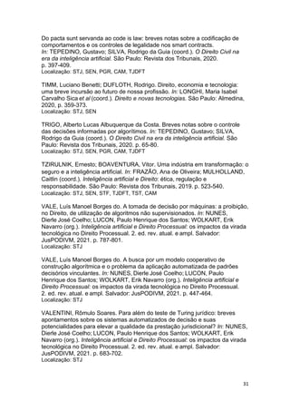 31
Do pacta sunt servanda ao code is law: breves notas sobre a codificação de
comportamentos e os controles de legalidade nos smart contracts.
In: TEPEDINO, Gustavo; SILVA, Rodrigo da Guia (coord.). O Direito Civil na
era da inteligência artificial. São Paulo: Revista dos Tribunais, 2020.
p. 397-409.
Localização: STJ, SEN, PGR, CAM, TJDFT
TIMM, Luciano Benetti; DUFLOTH, Rodrigo. Direito, economia e tecnologia:
uma breve incursão ao futuro de nossa profissão. In: LONGHI, Maria Isabel
Carvalho Sica et al (coord.). Direito e novas tecnologias. São Paulo: Almedina,
2020, p. 359-373.
Localização: STJ, SEN
TRIGO, Alberto Lucas Albuquerque da Costa. Breves notas sobre o controle
das decisões informadas por algorítimos. In: TEPEDINO, Gustavo; SILVA,
Rodrigo da Guia (coord.). O Direito Civil na era da inteligência artificial. São
Paulo: Revista dos Tribunais, 2020. p. 65-80.
Localização: STJ, SEN, PGR, CAM, TJDFT
TZIRULNIK, Ernesto; BOAVENTURA, Vitor. Uma indústria em transformação: o
seguro e a inteligência artificial. In: FRAZÃO, Ana de Oliveira; MULHOLLAND,
Caitlin (coord.). Inteligência artificial e Direito: ética, regulação e
responsabilidade. São Paulo: Revista dos Tribunais, 2019. p. 523-540.
Localização: STJ, SEN, STF, TJDFT, TST, CAM
VALE, Luís Manoel Borges do. A tomada de decisão por máquinas: a proibição,
no Direito, de utilização de algoritmos não supervisionados. In: NUNES,
Dierle José Coelho; LUCON, Paulo Henrique dos Santos; WOLKART, Erik
Navarro (org.). Inteligência artificial e Direito Processual: os impactos da virada
tecnológica no Direito Processual. 2. ed. rev. atual. e ampl. Salvador:
JusPODIVM, 2021. p. 787-801.
Localização: STJ
VALE, Luís Manoel Borges do. A busca por um modelo cooperativo de
construção algorítmica e o problema da aplicação automatizada de padrões
decisórios vinculantes. In: NUNES, Dierle José Coelho; LUCON, Paulo
Henrique dos Santos; WOLKART, Erik Navarro (org.). Inteligência artificial e
Direito Processual: os impactos da virada tecnológica no Direito Processual.
2. ed. rev. atual. e ampl. Salvador: JusPODIVM, 2021. p. 447-464.
Localização: STJ
VALENTINI, Rômulo Soares. Para além do teste de Turing jurídico: breves
apontamentos sobre os sistemas automatizados de decisão e suas
potencialidades para elevar a qualidade da prestação jurisdicional? In: NUNES,
Dierle José Coelho; LUCON, Paulo Henrique dos Santos; WOLKART, Erik
Navarro (org.). Inteligência artificial e Direito Processual: os impactos da virada
tecnológica no Direito Processual. 2. ed. rev. atual. e ampl. Salvador:
JusPODIVM, 2021. p. 683-702.
Localização: STJ
 
