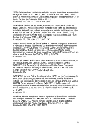 32
VEGA, Ítalo Santiago. Inteligência artificial e tomada de decisão: a necessidade
de agentes externos. In: FRAZÃO, Ana de Oliveira; MULHOLLAND, Caitlin
(coord.). Inteligência artificial e Direito: ética, regulação e responsabilidade. São
Paulo: Revista dos Tribunais, 2019. p. 99-111.
Localização: STJ, SEN, STF, TJDFT, TST, CAM
VERONESE, Alexandre; SILVEIRA, Alessandra; LEMOS, Amanda Nunes
Lopes Espiñeira. Inteligência artificial, mercado único digital e a postulação de
um direito às inferências justas e razoáveis: uma questão jurídica entre a ética
e a técnica. In: FRAZÃO, Ana de Oliveira; MULHOLLAND, Caitlin (coord.).
Inteligência artificial e Direito: ética, regulação e responsabilidade. São Paulo:
Revista dos Tribunais, 2019. p. 233-264.
Localização: STJ, SEN, CAM, STF, TJDFT, TST
VIANA, Antônio Aurélio de Souza; SEKHON, Patrícia. Inteligência artificial e o
e-Hércules: a decisão algorítmica à luz da teoria dworkiniana do Direito como
integridade. In: NUNES, Dierle José Coelho; LUCON, Paulo Henrique dos
Santos; WOLKART, Erik Navarro (org.). Inteligência artificial e Direito
Processual: os impactos da virada tecnológica no Direito Processual. 2. ed. rev.
atual. e ampl. Salvador: JusPODIVM, 2021. p. 855-886.
Localização: STJ
VIANA, Pedro Petiz. Plataformas jurídicas em linha: o início da advocacia 4.0?
In: NUNES, Dierle José Coelho; LUCON, Paulo Henrique dos Santos;
WOLKART, Erik Navarro (org.). Inteligência artificial e Direito Processual:
os impactos da virada tecnológica no Direito Processual. 2. ed. rev. atual.
e ampl. Salvador: JusPODIVM, 2021. p. 235-260.
Localização: STJ
WERNECK, Isadora. Online dispute resolution (ODR) e a (des)necessidade de
formulação de reclamação prévia dos consumidores junto às plataformas
virtuais para configuração do interesse de agir. In: NUNES, Dierle José Coelho;
LUCON, Paulo Henrique dos Santos; WOLKART, Erik Navarro (org.).
Inteligência artificial e Direito Processual: os impactos da virada tecnológica no
Direito Processual. 2. ed. rev. atual. e ampl. Salvador: JusPODIVM, 2021.
p. 171-209.
Localização: STJ
WIMMER, Miriam. Inteligência artificial, algoritmos e o Direito: um panorama
dos principais desafios. In: LIMA, Ana Paula M. Canto de; HISSA, Carmina
Bezerra; SALDANHA, Paloma Mendes (coord.). Direito Digital: debates
contemporâneos. São Paulo: Revista dos Tribunais, 2019. p. 15-30.
Localização: SEN, CAM, STF, TCDF, TJDFT
 