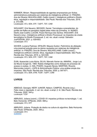 33
WIMMER, Miriam. Responsabilidade de agentes empresariais por ilícitos
administrativos praticados por sistemas de inteligência artificial. In: FRAZÃO,
Ana de Oliveira; MULHOLLAND, Caitlin (coord.). Inteligência artificial e Direito:
ética, regulação e responsabilidade. São Paulo: Revista dos Tribunais, 2019.
p. 373-396.
Localização: STJ, SEN, STF, TJDFT, TST, CAM
WOLKART, Erik Navarro; BECKER, Daniel. Tecnologia e precedentes: do
portão de Kafka ao panóptico digital pelas mãos da jurimetria. In: NUNES,
Dierle José Coelho; LUCON, Paulo Henrique dos Santos; WOLKART, Erik
Navarro (org.). Inteligência artificial e Direito Processual: os impactos da virada
tecnológica no Direito Processual. 2. ed. rev. atual. e ampl. Salvador:
JusPODIVM, 2021. p. 839-853.
Localização: STJ
XAVIER, Luciana Pedroso; SPALER, Mayara Guibor. Patrimônio de afetação:
uma possível solução para os danos causados por sistemas de inteligência
artificial. In: FRAZÃO, Ana de Oliveira; MULHOLLAND, Caitlin (coord.).
Inteligência artificial e Direito: ética, regulação e responsabilidade. São Paulo:
Revista dos Tribunais, 2019. p. 523-540.
Localização: STJ, SEN, STF, TJDFT, TST, CAM
ZUIN, Aparecida Luzia Alzira; SILVA, Marcelo Xavier da; AMARAL, Jorge Luiz
de Moura Gurgel do. 1965: Robôs inteligentes como distopia do processo de
acesso à Justiça. In: DAL POZZO, Augusto Neves; MARTINS, Ricardo
Marcondes (coord.). LGPD & Administração Pública: uma análise ampla dos
impactos. São Paulo: Revista dos Tribunais, 2020. p. 647-671.
Localização: STJ, SEN, STM, TCDF, TJDFT, CAM
LIVROS
ABBOUD, Georges; NERY JUNIOR, Nelson; CAMPOS, Ricardo (org.).
Fake news e regulação. 2. ed. rev. atual. e ampl. 2. tir. São Paulo: Revista dos
Tribunais, 2020. 344 p.
Localização: TCDF
ABRUSIO, Juliana (coord.). COVID-19: impactos jurídicos na tecnologia. 1. ed.
Belo Horizonte: D'Plácido, 2020. 568 p.
Localização: STJ, STF
ABRUSIO, Juliana. Proteção de dados na cultura do algoritmo. Belo Horizonte:
São Paulo: D'Plácido, 2020. 395 p.
Localização: STJ
SUMÁRIO
 